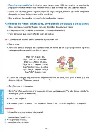 -	 Exercícios respiratórios: indicados para desenvolver hábitos corretos de respiração,
		 propiciando melhor ritmo de fala e melhor emissão dos fonemas e de uma voz mais natural.
	
	 -	 Soprar tiras de papel, penas, algodão, língua de sogra, bexigas, bolinhas de sabão, barquinhos
		 de papel e ou bolas de isopor em vasilha com água.
	 -	 Soprar, através de canudos, no espelho, tentando deixar marcas.

Atividades de rimas, aliterações, consciência de sílabas e de palavras
	 •	 Bater palmas correspondentes aos números de sílabas de palavras e frases.
	 •	 Dizer palavras que comecem ou terminem com determinada sílaba.
	 •	 Fazer perguntas que exijam reflexão sobre as sílabas:
Ex: “Quantas vezes eu abro a boca para dizer a palavra PATO?”
	 •	 Diga e toque:
	 •	 Apresente para as crianças as seguintes rimas em forma de um jogo que pode ser repetidas
		 várias vezes de maneira lenta e depois rápida.
Diga “ré”, toque o pé.
Diga “pelo”, toque o cabelo.
Diga “aço”, toque o braço.
Diga “fecho”, toque o queixo.
Diga “abelha”, toque a orelha.
Diga “desça”, toque a cabeça.
Diga “pão”, toque a mão.
	 •	 Quando as crianças adquirirem mais experiências com as rimas, dê a pista e deixe que elas
		 digam a palavra: “Diga pão, toque a __________”.
	 •	 Canções com onomatopeias:
	 •	 Cante “canções que tenham onomatopeias, como a cantiga popular “No sítio do seu Lobato” ou
		 “O Relógio” (Vinícius de Moraes).
	 •	 Descubra a resposta:
	 •	 Apresente questionamentos cujas respostas devem rimar com a última palavra da pergunta.
Exemplos:
	 -	 O que Marieta guarda dentro da gaveta?
1)	Uma revista em quadrinhos.
2)	A sua primeira chupeta.
3)	Um cachorrinho pequeno.
160

 