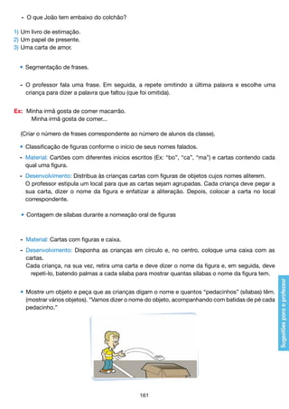 -	 O que João tem embaixo do colchão?
1)	Um livro de estimação.
2)	Um papel de presente.
3)	Uma carta de amor.
	 •	 Segmentação de frases.
	 -	 O professor fala uma frase. Em seguida, a repete omitindo a última palavra e escolhe uma
		 criança para dizer a palavra que faltou (que foi omitida).
Ex:	 Minha irmã gosta de comer macarrão.
		 Minha irmã gosta de comer...
	 (Criar o número de frases correspondente ao número de alunos da classe).
	 •	 Classificação de figuras conforme o início de seus nomes falados.
	 -	 Material: Cartões com diferentes inícios escritos (Ex: “bo”, “ca”, “ma”) e cartas contendo cada
		 qual uma figura.
	 -	 Desenvolvimento: Distribua às crianças cartas com figuras de objetos cujos nomes aliterem.
		 O professor estipula um local para que as cartas sejam agrupadas. Cada criança deve pegar a
		 sua carta, dizer o nome da figura e enfatizar a aliteração. Depois, colocar a carta no local
		 correspondente.
	 •	 Contagem de sílabas durante a nomeação oral de figuras

	 -	 Material: Cartas com figuras e caixa.
	 -	 Desenvolvimento: Disponha as crianças em círculo e, no centro, coloque uma caixa com as
		 cartas.
		 Cada criança, na sua vez, retira uma carta e deve dizer o nome da figura e, em seguida, deve
			 repeti-lo, batendo palmas a cada sílaba para mostrar quantas sílabas o nome da figura tem.
	 •	 Mostre um objeto e peça que as crianças digam o nome e quantos “pedacinhos” (sílabas) têm.
		 (mostrar vários objetos). “Vamos dizer o nome do objeto, acompanhando com batidas de pé cada
		 pedacinho.”

161

 