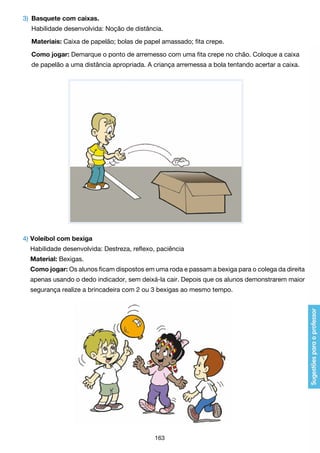 3)	 Basquete com caixas.
	
	

Materiais: Caixa de papelão; bolas de papel amassado; fita crepe.

	
	

Habilidade desenvolvida: Noção de distância.

Como jogar: Demarque o ponto de arremesso com uma fita crepe no chão. Coloque a caixa
de papelão a uma distância apropriada. A criança arremessa a bola tentando acertar a caixa.

4) 	 oleibol com bexiga
V
	 Habilidade desenvolvida: Destreza, reflexo, paciência
	 Material: Bexigas.
	 Como jogar: Os alunos ficam dispostos em uma roda e passam a bexiga para o colega da direita
	

apenas usando o dedo indicador, sem deixá-la cair. Depois que os alunos demonstrarem maior

	

segurança realize a brincadeira com 2 ou 3 bexigas ao mesmo tempo.

163

 