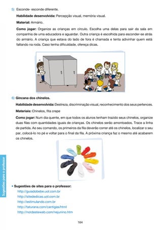 5)	 Esconde- esconde diferente.
	

Habilidade desenvolvida: Percepção visual, memória visual.

	

Material: Armário.

	

Como jogar: Organize as crianças em círculo. Escolha uma delas para sair da sala em

	

companhia de uma educadora e aguardar. Outra criança é escolhida para esconder-se atrás

	

do armário. A criança que estava do lado de fora é chamada e tenta adivinhar quem está

	

faltando na roda. Caso tenha dificuldade, ofereça dicas.

6) 	Gincana dos chinelos.
	 Habilidade desenvolvida: Destreza, discriminação visual, reconhecimento dos seus pertences.
	 Materiais: Chinelos, fita crepe
	 Como jogar: Num dia quente, em que todos os alunos tenham trazido seus chinelos, organize
	

duas filas com quantidades iguais de crianças. Os chinelos serão amontoados. Trace a linha

	

de partida. Ao seu comando, os primeiros da fila deverão correr até os chinelos, localizar o seu

	

par, colocá-lo no pé e voltar para o final da fila. A próxima criança faz o mesmo até acabarem

	

os chinelos.

• Sugestões de sites para o professor:
	

http://guiadobebe.uol.com.br

	

http://sitededicas.uol.com.br

	

http://estimulando.com.br

	

http://taturana.com/cantigas/html

	

http://nordesteweb.com/nejunino.htm
164

 
