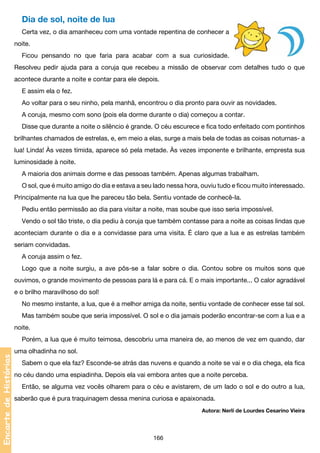 Dia de sol, noite de lua
Certa vez, o dia amanheceu com uma vontade repentina de conhecer a
noite.
Ficou pensando no que faria para acabar com a sua curiosidade.
Resolveu pedir ajuda para a coruja que recebeu a missão de observar com detalhes tudo o que
acontece durante a noite e contar para ele depois.
E assim ela o fez.
Ao voltar para o seu ninho, pela manhã, encontrou o dia pronto para ouvir as novidades.
A coruja, mesmo com sono (pois ela dorme durante o dia) começou a contar.
Disse que durante a noite o silêncio é grande. O céu escurece e fica todo enfeitado com pontinhos
brilhantes chamados de estrelas, e, em meio a elas, surge a mais bela de todas as coisas noturnas- a
lua! Linda! Às vezes tímida, aparece só pela metade. Às vezes imponente e brilhante, empresta sua
luminosidade à noite.
A maioria dos animais dorme e das pessoas também. Apenas algumas trabalham.
O sol, que é muito amigo do dia e estava a seu lado nessa hora, ouviu tudo e ficou muito interessado.
Principalmente na lua que lhe pareceu tão bela. Sentiu vontade de conhecê-la.
Pediu então permissão ao dia para visitar a noite, mas soube que isso seria impossível.
Vendo o sol tão triste, o dia pediu à coruja que também contasse para a noite as coisas lindas que
aconteciam durante o dia e a convidasse para uma visita. É claro que a lua e as estrelas também
seriam convidadas.
A coruja assim o fez.
Logo que a noite surgiu, a ave pôs-se a falar sobre o dia. Contou sobre os muitos sons que
ouvimos, o grande movimento de pessoas para lá e para cá. E o mais importante... O calor agradável
e o brilho maravilhoso do sol!
No mesmo instante, a lua, que é a melhor amiga da noite, sentiu vontade de conhecer esse tal sol.
Mas também soube que seria impossível. O sol e o dia jamais poderão encontrar-se com a lua e a
noite.

Encarte de Histórias

Porém, a lua que é muito teimosa, descobriu uma maneira de, ao menos de vez em quando, dar
uma olhadinha no sol.
Sabem o que ela faz? Esconde-se atrás das nuvens e quando a noite se vai e o dia chega, ela fica
no céu dando uma espiadinha. Depois ela vai embora antes que a noite perceba.
Então, se alguma vez vocês olharem para o céu e avistarem, de um lado o sol e do outro a lua,
saberão que é pura traquinagem dessa menina curiosa e apaixonada.
Autora: Nerlí de Lourdes Cesarino Vieira

166

 
