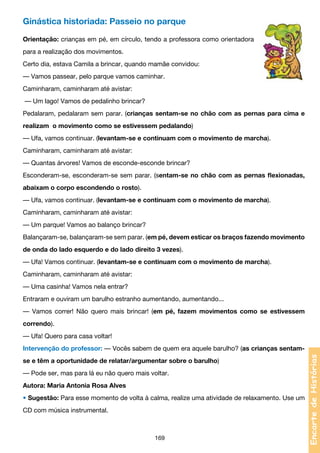 Ginástica historiada: Passeio no parque
Orientação: crianças em pé, em círculo, tendo a professora como orientadora
para a realização dos movimentos.
Certo dia, estava Camila a brincar, quando mamãe convidou:
— Vamos passear, pelo parque vamos caminhar.
Caminharam, caminharam até avistar:
— Um lago! Vamos de pedalinho brincar?
Pedalaram, pedalaram sem parar. (crianças sentam-se no chão com as pernas para cima e
realizam o movimento como se estivessem pedalando)
— Ufa, vamos continuar. (levantam-se e continuam com o movimento de marcha).
Caminharam, caminharam até avistar:
— Quantas árvores! Vamos de esconde-esconde brincar?
Esconderam-se, esconderam-se sem parar. (sentam-se no chão com as pernas flexionadas,
abaixam o corpo escondendo o rosto).
— Ufa, vamos continuar. (levantam-se e continuam com o movimento de marcha).
Caminharam, caminharam até avistar:
— Um parque! Vamos ao balanço brincar?
Balançaram-se, balançaram-se sem parar. (em pé, devem esticar os braços fazendo movimento
de onda do lado esquerdo e do lado direito 3 vezes).
— Ufa! Vamos continuar. (levantam-se e continuam com o movimento de marcha).
Caminharam, caminharam até avistar:
— Uma casinha! Vamos nela entrar?
Entraram e ouviram um barulho estranho aumentando, aumentando...
— Vamos correr! Não quero mais brincar! (em pé, fazem movimentos como se estivessem
correndo).
— Ufa! Quero para casa voltar!

se e têm a oportunidade de relatar/argumentar sobre o barulho)
— Pode ser, mas para lá eu não quero mais voltar.
Autora: Maria Antonia Rosa Alves
• Sugestão: Para esse momento de volta à calma, realize uma atividade de relaxamento. Use um
CD com música instrumental.

169

Encarte de Histórias

Intervenção do professor: — Vocês sabem de quem era aquele barulho? (as crianças sentam-

 