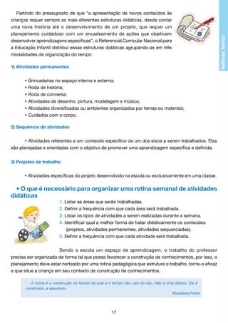 Partindo do pressuposto de que “a apresentação de novos conteúdos às
crianças requer sempre as mais diferentes estruturas didáticas, desde contar
uma nova história até o desenvolvimento de um projeto, que requer um
planejamento cuidadoso com um encadeamento de ações que objetivam
desenvolver aprendizagens específicas”, o Referencial Curricular Nacional para
a Educação Infantil distribui essas estruturas didáticas agrupando-as em três
modalidades de organização do tempo:
1) Atividades permanentes
	
	
• Brincadeiras no espaço interno e externo;
	
• Roda de história;
	
• Roda de conversa;
	
• Atividades de desenho, pintura, modelagem e música;
	
• Atividades diversificadas ou ambientes organizados por temas ou materiais;
	
• Cuidados com o corpo.
2) Sequência de atividades
	
	
• Atividades referentes a um conteúdo específico de um dos eixos a serem trabalhados. Elas
são planejadas e orientadas com o objetivo de promover uma aprendizagem específica e definida.
3) Projetos de trabalho
	
	
• Atividades específicas do projeto desenvolvido na escola ou exclusivamente em uma classe.

• O que é necessário para organizar uma rotina semanal de atividades
didáticas
1. Listar as áreas que serão trabalhadas.
2. Definir a frequência com que cada área será trabalhada.
3. Listar os tipos de atividades a serem realizadas durante a semana.
4. Identificar qual a melhor forma de tratar didaticamente os conteúdos
	 (projetos, atividades permanentes, atividades sequenciadas).
5. Definir a frequência com que cada atividade será trabalhada.
Sendo a escola um espaço de aprendizagem, o trabalho do professor
precisa ser organizado de forma tal que possa favorecer a construção de conhecimentos, por isso, o
planejamento deve estar norteado por uma rotina pedagógica que estruture o trabalho, torne-o eficaz
e que situe a criança em seu contexto de construção de conhecimentos.
A rotina é a construção do tempo da aula e o tempo não caiu do céu. Não é uma dádiva. Ele é
construído, é assumido.
Madalena Freire

17

 