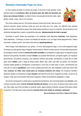 Ginástica historiada: Fogo no circo.
O circo estava armado no centro da praça. A lona era muito grande, muito
grande mesmo (o professor abre os braços para dar ideia do tamanho da
lona e as crianças imitam). Lá dentro havia uma porção de bichos: leão, tigre,
girafa, cavalo, onça, urso e um macaco.
Era noite e estava escuro. Os bichos estavam todos dormindo. Não se ouvia
nenhum barulho. Quem tomava conta do circo de noite era o Sr. João, um velhinho que sempre
levava na mão uma lanterna acesa. Seu João estava sentado e ouviu um barulho. Ele se levantou e foi
andando devagarzinho, assim na pontinha dos pés. (deslocamento de todo o grupo).
Começou a sentir cheiro de queimado e foi andando mais depressa (marcha), mais depressa,
mais depressa... Começou a correr na direção do barulho e viu um fogo ainda pequenininho. Voltou
correndo e passou assim, por baixo dos bancos (quadrupedismo).
Para chegar mais depressa à rua, gritou:- O circo está pegando fogo, o circo está pegando fogo!
Começou a juntar gente e logo chegaram os bombeiros. Vieram muitos carros, e os bombeiros puseram
as escadas e foram subindo (mímica de subir escadas) e começaram a jogar água na fogueira que já
estava muito grande. Os leões urravam (imitar), os cavalos relinchavam, os tigres rugiam, os macacos
guinchavam. Os pobres macacos, que estavam presos nas jaulas, começaram a pular de um lado
para outro (saltar), pois o fogo já estava perto deles. Seu João veio abrir as jaulas. Os macacos
subiram pelas grades e começaram a atravessar o circo de um lado para o outro, caminhando por
cima de um arame (equilibrar), com muito cuidado para não cair, até chegarem onde não havia mais
fogo (colocar no chão uma corda para as crianças andarem em cima). Os macacos também
quiseram ajudar e começaram a jogar (lançar) tudo para fora do circo. Jogaram as bolas, os arcos, as
roupas. Tudo que encontraram eles foram jogando. Então os bombeiros apagaram o fogo.
Os carros começaram a voltar para o quartel dos bombeiros. Iam correndo pelas ruas (correr), com
a sirene tocando assim (correr imitando barulho da sirene). Lá no circo, já estava tudo calmo outra

Encarte de Histórias

vez. Seu João, que tinha tomado um grande susto, agora estava contente, porque tinha salvo todos
os bichos. E foi feliz para casa andando (marcha final com todas as crianças cantando).
Gerusa Rodrigues Lima Pinto e Regina Célia Villaça

170

 