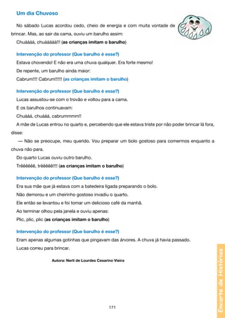Um dia Chuvoso
No sábado Lucas acordou cedo, cheio de energia e com muita vontade de
brincar. Mas, ao sair da cama, ouviu um barulho assim:
Chuáááá, chuááááá!!! (as crianças imitam o barulho)
Intervenção do professor (Que barulho é esse?)
Estava chovendo! E não era uma chuva qualquer. Era forte mesmo!
De repente, um barulho ainda maior:
Cabrum!!!! Cabrum!!!!!! (as crianças imitam o barulho)
Intervenção do professor (Que barulho é esse?)
Lucas assustou-se com o trovão e voltou para a cama.
E os barulhos continuavam:
Chuááá, chuááá, cabrummmm!!
A mãe de Lucas entrou no quarto e, percebendo que ele estava triste por não poder brincar lá fora,
disse:
— Não se preocupe, meu querido. Vou preparar um bolo gostoso para comermos enquanto a
chuva não para.
Do quarto Lucas ouviu outro barulho.
Trêêêêêê, trêêêêê!!!! (as crianças imitam o barulho)
Intervenção do professor (Que barulho é esse?)
Era sua mãe que já estava com a batedeira ligada preparando o bolo.
Não demorou e um cheirinho gostoso invadiu o quarto.
Ele então se levantou e foi tomar um delicioso café da manhã.
Ao terminar olhou pela janela e ouviu apenas:
Plic, plic, plic (as crianças imitam o barulho)
Intervenção do professor (Que barulho é esse?)
Lucas correu para brincar.
			

Autora: Nerlí de Lourdes Cesarino Vieira

171

Encarte de Histórias

Eram apenas algumas gotinhas que pingavam das árvores. A chuva já havia passado.

 