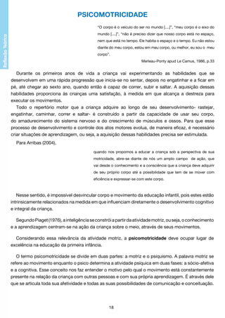 PSICOMOTRICIDADE
“O corpo é o veículo do ser no mundo [....]”, “meu corpo é o eixo do
mundo [....]”, “não é preciso dizer que nosso corpo está no espaço,
nem que está no tempo. Ele habita o espaço e o tempo. Eu não estou
diante do meu corpo, estou em meu corpo, ou melhor, eu sou o meu
corpo”.
Merleau-Ponty apud Le Camus, 1986, p.33

Durante os primeiros anos de vida a criança vai experimentando as habilidades que se
desenvolvem em uma rápida progressão que inicia-se no sentar, depois no engatinhar e a ficar em
pé, até chegar ao sexto ano, quando então é capaz de correr, subir e saltar. A aquisição dessas
habilidades proporciona às crianças uma satisfação, à medida em que alcança a destreza para
executar os movimentos.
Todo o repertório motor que a criança adquire ao longo de seu desenvolvimento- rastejar,
engatinhar, caminhar, correr e saltar- é construído a partir da capacidade de usar seu corpo,
do amadurecimento do sistema nervoso e do crescimento de músculos e ossos. Para que esse
processo de desenvolvimento e controle dos atos motores evolua, de maneira eficaz, é necessário
criar situações de aprendizagem, ou seja, a aquisição dessas habilidades precisa ser estimulada.
Para Arribas (2004),
quando nos propomos a educar a criança sob a perspectiva de sua
motricidade, abre-se diante de nós um amplo campo de ação, que
vai desde o conhecimento e a consciência que a criança deve adquirir
de seu próprio corpo até a possibilidade que tem de se mover com
eficiência e expressar-se com este corpo.

Nesse sentido, é impossível desvincular corpo e movimento da educação infantil, pois estes estão
intrinsicamente relacionados na medida em que influenciam diretamente o desenvolvimento cognitivo
e integral da criança.
Segundo Piaget (1976), a inteligência se constrói a partir da atividade motriz, ou seja, o conhecimento
e a aprendizagem centram-se na ação da criança sobre o meio, através de seus movimentos.
Considerando essa relevância da atividade motriz, a psicomotricidade deve ocupar lugar de
excelência na educação da primeira infância.
O termo psicomotricidade se divide em duas partes: a motriz e o psiquismo. A palavra motriz se
refere ao movimento enquanto o psico determina a atividade psíquica em duas fases: a sócio-afetiva
e a cognitiva. Esse conceito nos faz entender o motivo pelo qual o movimento está constantemente
presente na relação da criança com outras pessoas e com sua própria aprendizagem. É através dele
que se articula toda sua afetividade e todas as suas possibilidades de comunicação e conceituação.

18

 