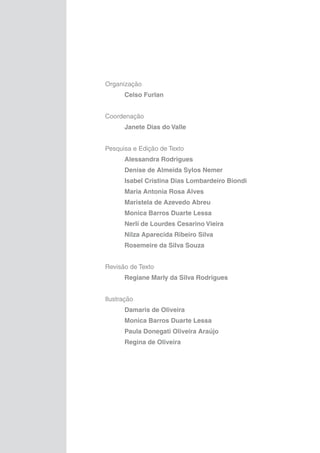Organização
	

Celso Furlan

Coordenação
	

Janete Dias do Valle

Pesquisa e Edição de Texto
	

Alessandra Rodrigues

	

Denise de Almeida Sylos Nemer

	

Isabel Cristina Dias Lombardeiro Biondi

	

Maria Antonia Rosa Alves

	

Maristela de Azevedo Abreu

	

Monica Barros Duarte Lessa

	

Nerlí de Lourdes Cesarino Vieira

	

Nilza Aparecida Ribeiro Silva

	

Rosemeire da Silva Souza

Revisão de Texto
	

Regiane Marly da Silva Rodrigues

Ilustração
	

Damaris de Oliveira

	

Monica Barros Duarte Lessa

	

Paula Donegati Oliveira Araújo

	

Regina de Oliveira

 