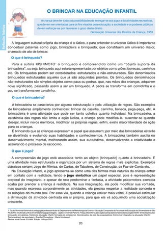 O BRINCAR NA EDUCAÇÃO INFANTIL
A criança deve ter todas as possibilidades de entregar-se aos jogos e às atividades recreativas,
que devem ser orientadas para os fins visados pela educação; a sociedade e os poderes públicos
devem esforçar-se por favorecer o gozo deste direito.
Declaração Universal dos Direitos da Criança, 1959

A linguagem cultural própria da criança é o lúdico, e para entender o universo lúdico é importante
conceituar palavras como jogo, brincadeira e brinquedo, que constituem um universo maior,
chamado de ato de brincar.
O que é brinquedo?
Para a autora KISHIMOTO 1 o brinquedo é compreendido como um “objeto suporte da
brincadeira”, ou seja, brinquedo aqui estará representado por objetos como piões, bonecas, carrinhos
etc. Os brinquedos podem ser considerados: estruturados e não-estruturados. São denominados
brinquedos estruturados aqueles que já são adquiridos prontos. Os brinquedos denominados
não-estruturados são simples objetos como paus ou pedras, que, nas mãos das crianças, adquirem
novo significado, passando assim a ser um brinquedo. A pedra se transforma em comidinha e o
pau se transforma em cavalinho.
O que é brincadeira?
A brincadeira se caracteriza por alguma estruturação e pela utilização de regras. São exemplos
de brincadeiras amplamente conhecidas: brincar de casinha, carrinho, boneca, pega-pega, etc. A
brincadeira é uma atividade que pode ser tanto coletiva quanto individual. Na brincadeira, a
existência das regras não limita a ação lúdica, a criança pode modificá-la, ausentar-se quando
desejar, incluir novos membros, modificar as próprias regras, enfim, existe maior liberdade de ação
para as crianças.
É brincando que as crianças expressam o papel que assumem; por meio das brincadeiras estarão
se divertindo e evoluindo suas habilidades e conhecimentos. A brincadeira também auxilia no
desenvolvimento mental, melhorando assim, sua autoestima, desenvolvendo a criatividade e
acelerando o processo de raciocínio.
O que é jogo?
A compreensão de jogo está associada tanto ao objeto (brinquedo) quanto à brincadeira. É
uma atividade mais estruturada e organizada por um sistema de regras mais explícitas. Exemplos
clássicos seriam: Jogo de Mímica, de Cartas, de Tabuleiro, de Construção, de Faz-de-Conta etc.
Na Educação Infantil, o jogo apresenta-se como uma das formas mais naturais da criança entrar
em contato com a realidade, tendo o jogo simbólico um papel especial, pois é representação
corporal do imaginário, e apesar de nele predominar a fantasia, a atividade psicomotora exercida
acaba por prender a criança à realidade. Na sua imaginação, ela pode modificar sua vontade,
mas quando expressa corporalmente as atividades, ela precisa respeitar a realidade concreta e
as relações do mundo real. Por essa via, quando a criança estiver mais velha, é possível estimular
a diminuição da atividade centrada em si própria, para que ela vá adquirindo uma socialização
crescente.
1. Tizuko Morchida Kishimoto é pedagoga e professora titular do Departamento de Metodologia de Ensino e Educação Comparada da Faculdade de Educação da Universidade de São
Paulo; Pós-doutorado junto à Universidade Gaguguei Daigaku - Japão e Université Paris 13. França. Docente na graduação e pesquisadora na área da educação infantil. Temas de pesquisa:
brinquedo, brincadeiras, história da educação infantil, formação de professores. Coordenadora da rede de pesquisadores: Contextos Integrados na educação Infantil.
Trecho adptado da reportagem, Grandes Pensadores - Maria Montessori,
Revista Nova Escola. Ed.Abril. Edição 164-ago/2003.

20

 