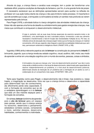 Através do jogo, a criança libera e canaliza suas energias; tem o poder de transformar uma
realidade difícil, propicia condições de liberação da fantasia e, por fim, é uma grande fonte de prazer.
É necessário esclarecer que as definições apresentadas servem para auxiliar na reflexão do
professor em sua ação lúdica diante da criança e não para limitá-lo neste processo. O importante é
que ele acredite que o jogo, o brinquedo e a brincadeira só terão um sentido mais profundo se vierem
representados pelo brincar.
Para Piaget (1976), a atividade lúdica é o berço obrigatório das atividades intelectuais da criança.
Estas não são apenas uma forma de desafio ou entretenimento para gastar energia das crianças, mas
meios que contribuem e enriquecem o desenvolvimento intelectual.
O jogo é, portanto, sob as suas duas formas essenciais de exercício sensório-motor e de
simbolismo, uma assimilação da real à atividade própria, fornecendo a esta seu alimento
necessário e transformando o real em função das necessidades múltiplas do eu. Por isso, os
métodos ativos de educação das crianças exigem todos que se forneça às crianças um material
conveniente, a fim de que, jogando, elas cheguem a assimilar as realidades intelectuais que, sem
isso, permanecem exteriores à inteligência infantil. (PIAGET,1976, p.160).

Vygotsky (1984) atribui relevante papel ao ato de brincar na constituição do pensamento infantil. É
brincando, jogando, que a criança revela seu estado cognitivo, visual, auditivo, tátil, motor, seu modo
de aprender e entrar em uma relação cognitiva com o mundo de eventos, pessoas, coisas e símbolos.

A brincadeira cria para as crianças uma “zona de desenvolvimento proximal” que não é outra
coisa senão a distância entre o nível atual de desenvolvimento, determinado pela capacidade de
resolver independentemente um problema, e o nível atual de desenvolvimento potencial,
determinado através da resolução de um problema sob a orientação de um adulto ou com a
colaboração de um companheiro mais capaz. (VYGOTSKY, 1984, p.97).

Tanto para Vygotsky como para Piaget, o desenvolvimento não é linear, mas evolutivo e, nesse
trajeto, a imaginação se desenvolve. Uma vez que a criança brinca e desenvolve a capacidade
para determinado tipo de conhecimento,
ela dificilmente perde esta capacidade. É
com a formação de conceitos que se dá
a verdadeira aprendizagem e é no brincar
que está um dos maiores espaços para a
formação de conceitos.
Em síntese, brincar é sinônimo de aprender,
pois o ato de brincar gera um espaço
para pensar, sendo que a criança avança
no raciocínio, desenvolve o pensamento,
estabelece contatos sociais, compreende
o meio, satisfaz desejos, desenvolve
habilidades, conhecimentos e criatividade.

21

 