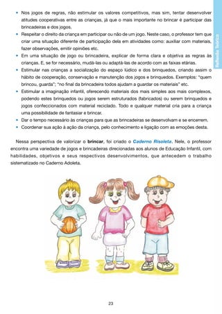 •	 Nos jogos de regras, não estimular os valores competitivos, mas sim, tentar desenvolver
		 atitudes cooperativas entre as crianças, já que o mais importante no brincar é participar das
		 brincadeiras e dos jogos.
•	 Respeitar o direito da criança em participar ou não de um jogo. Neste caso, o professor tem que
		 criar uma situação diferente de participação dela em atividades como: auxiliar com materiais,
		 fazer observações, emitir opiniões etc.
•	 Em uma situação de jogo ou brincadeira, explicar de forma clara e objetiva as regras às
		 crianças. E, se for necessário, mudá-las ou adaptá-las de acordo com as faixas etárias.
•	 Estimular nas crianças a socialização do espaço lúdico e dos brinquedos, criando assim o
		 hábito de cooperação, conservação e manutenção dos jogos e brinquedos. Exemplos: “quem
		 brincou, guarda”; “no final da brincadeira todos ajudam a guardar os materiais” etc.
•	 Estimular a imaginação infantil, oferecendo materiais dos mais simples aos mais complexos,
		 podendo estes brinquedos ou jogos serem estruturados (fabricados) ou serem brinquedos e
		 jogos confeccionados com material reciclado. Todo e qualquer material cria para a criança
		 uma possibilidade de fantasiar e brincar.
•	 Dar o tempo necessário às crianças para que as brincadeiras se desenvolvam e se encerrem.
•	 Coordenar sua ação à ação da criança, pelo conhecimento e ligação com as emoções desta.
Nessa perspectiva de valorizar o brincar, foi criado o Caderno Risoleta. Nele, o professor
encontra uma variedade de jogos e brincadeiras direcionadas aos alunos de Educação Infantil, com
habilidades, objetivos e seus respectivos desenvolvimentos, que antecedem o trabalho
sistematizado no Caderno Adoleta.

23

 