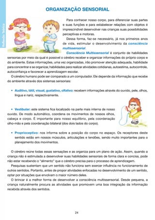 ORGANIZAÇÃO SENSORIAL
Para conhecer nosso corpo, para diferenciar suas partes
e suas funções e para estabelecer relações com objetos é
imprescindível desenvolver nas crianças suas possibilidades
perceptivas e motoras.
Dessa forma, faz-se necessário, já nos primeiros anos
de vida, estimular o desenvolvimento da consciência
multissensorial.
Consciência Multissensorial é conjunto de habilidades
sensorias por meio da qual é possivel o cérebro receber e organizar informações do próprio corpo e
do ambiente. Estas informações, uma vez organizadas, irão promover atenção adequada, habilidade
para concentrar e se organizar, habilidades para realizar atividades cotidianas, autoestima, autocontrole,
autoconfiança e favorecer a aprendizagem escolar.
O cérebro humano pode ser comparado a um computador. Ele depende da informação que recebe
do ambiente através dos sistemas sensoriais:
•	 Auditivo, tátil, visual, gustativo, olfativo: recebem informações através do ouvido, pele, olhos,
		 língua e nariz, respectivamente.

•	 Vestibular: este sistema fica localizado na parte mais interna de nosso
ouvido. De modo automático, coordena os movimentos de nossos olhos,
cabeça e corpo. É importante para nosso equilíbrio, pela coordenação
olho-mão e pela coordenação bilateral (dos dois lados do corpo).
•	 Proprioceptivo: nos informa sobre a posição do corpo no espaço. Os receptores deste
		 sentido estão em nossos músculos, articulações e tendões, sendo muito importantes para o
		 planejamento dos movimentos.
O cérebro reúne todas essas sensações e as organiza para um plano de ação. Assim, quando a
criança não é estimulada a desenvolver suas habilidades sensoriais de forma clara e concisa, pode
não estar recebendo o “alimento” que o cérebro precisa para o processo de aprendizagem.
Pesquisas sustentam que um sentido não funciona sem exercer influência no funcionamento de
outros sentidos. Portanto, antes de propor atividades enfocadas no desenvolvimento de um sentido,
optar por situações que envolvam o maior número deles.
O brincar é a melhor forma de desenvolver a consciência multissensorial. Desde pequena, a
criança naturalmente procura as atividades que promovem uma boa integração da informação
recebida através dos sentidos.

24

 