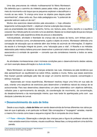 Uma das precursoras do método multissensorial foi Maria Montessori.
Ela defendia que o caminho do intelecto passa pelas mãos, porque é por
meio do movimento e do toque que os pequenos exploram e decodificam o
mundo ao seu redor. “A criança ama tocar os objetos para depois poder
reconhecê-los”, disse certa vez. Sua visão pedagógica era: “o potencial de
aprender está em cada um de nós”.
Muitos dos exercícios desenvolvidos pela educadora — hoje utilizados
largamente na Educação Infantil — objetivam chamar a atenção das crianças
para as propriedades dos objetos: tamanho, forma, cor, textura, peso, cheiro, barulho e o equilíbrio
corporal. Seu método parte do concreto rumo ao abstrato. Baseia-se na observação de que as crianças
aprendem melhor pela experiência direta de procura e descoberta.
Individualidade, atividade e liberdade da criança são as bases da teoria, com ênfase para o
conceito de indivíduo como, simultaneamente, sujeito e objeto do ensino. Montessori defendia uma
concepção de educação que se estende além dos limites do acúmulo de informações. O objetivo
da escola é a formação integral do jovem, uma “educação para a vida”. A filosofia e os métodos
elaborados pela médica italiana procuram desenvolver o potencial criativo desde a primeira infância,
associando-o à vontade de aprender — conceito que ela considerava inerente a todos os seres
humanos2.
As atividades montessorianas criam inúmeras condições para o desenvolvimento destes valores,
um bom exemplo dessa afirmação é a Aula de linha.
	
Maria Montessori, ao observar as crianças andando nas ruas, interessou-se pela tendência que
elas apresentavam ao equilibrarem-se sobre trilhos, sarjetas e muros. Notou que esses exercícios
lhes traziam grande satisfação pelo fato de exigir um enorme domínio corporal, concentração e
esforço muscular.
	
Apaixonada por novas experiências, Montessori resolveu traçar uma linha em sua sala de
aula, criando uma sequência de exercícios para desenvolver a tendência natural da criança de se
autocomandar. Para isso desenvolveu desenvolveu um plano sistemático com objetivos definidos,
voltados para o aprimoramento da atenção, da coordenação de movimento, da concentração,
do desabrochamento e da recomposição interior, que mais tarde foi aperfeiçoada junto com sua
discípula Lubienska de Lenval.

• Desenvolvimento da aula de linha
Desde a sua criação, a Aula de linha vem sendo desenvolvida de formas diferentes nos vários países em que é aplicada, e em particular no Brasil. São concepções e “roupagens” variadas, visando
o mesmo fim e tendo como base o esquema original. Ela é composta de cinco fases:
• 1ª Fase – Atenção: Observação e atenção das crianças para a figura do professor através dos
		 mais variados exercícios motores, visuais e auditivos. Nessa fase, a criança está em cima da linha
		 parada.
2.Trecho adptado da reportagem, Grandes Pensadores - Maria Montessori,
Revista Nova Escola. Ed.Abril. Edição 164-ago/2003.

25

 
