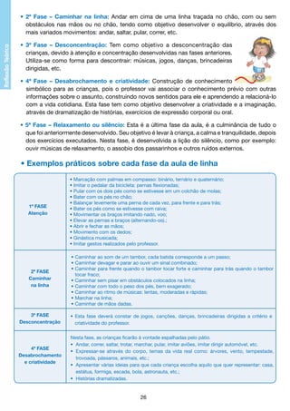 • 2ª Fase – Caminhar na linha: Andar em cima de uma linha traçada no chão, com ou sem
		 obstáculos nas mãos ou no chão, tendo como objetivo desenvolver o equilíbrio, através dos
		 mais variados movimentos: andar, saltar, pular, correr, etc.
•
		
		
		

3ª Fase – Desconcentração: Tem como objetivo a desconcentração das
crianças, devido à atenção e concentração desenvolvidas nas fases anteriores.
Utiliza-se como forma para descontrair: músicas, jogos, danças, brincadeiras
dirigidas, etc.

•
		
		
		
		

4ª Fase – Desabrochamento e criatividade: Construção de conhecimento
simbólico para as crianças, pois o professor vai associar o conhecimento prévio com outras
informações sobre o assunto, construindo novos sentidos para ele e aprendendo a relacioná-lo
com a vida cotidiana. Esta fase tem como objetivo desenvolver a criatividade e a imaginação,
através de dramatização de histórias, exercícios de expressão corporal ou oral.

•
		
		
		

5ª Fase – Relaxamento ou silêncio: Esta é a última fase da aula, é a culminância de tudo o
que foi anteriormente desenvolvido. Seu objetivo é levar à criança, a calma e tranquilidade, depois
dos exercícios executados. Nesta fase, é desenvolvida a lição do silêncio, como por exemplo:
ouvir músicas de relaxamento, o assobio dos passarinhos e outros ruídos externos.

• Exemplos práticos sobre cada fase da aula de linha

1ª FASE
Atenção

• Marcação com palmas em compasso: binário, ternário e quaternário;
• Imitar o pedalar da bicicleta: pernas flexionadas;
• Pular com os dois pés como se estivesse em um colchão de molas;
• Bater com os pés no chão;
• Balançar levemente uma perna de cada vez, para frente e para trás;
• Bater os pés como se estivesse com raiva;
• Movimentar os braços imitando nado, voo;
• Elevar as pernas e braços (alternando-os).;
• Abrir e fechar as mãos;
• Movimento com os dedos;
• Ginástica musicada;
• Imitar gestos realizados pelo professor.

2ª FASE
Caminhar
na linha

• 	 aminhar ao som de um tambor, cada batida corresponde a um passo;
C
• 	 aminhar devagar e parar ao ouvir um sinal combinado;
C
• 	 aminhar para frente quando o tambor tocar forte e caminhar para trás quando o tambor
C
	 tocar fraco;
• 	 aminhar sem pisar em obstáculos colocados na linha;
C
• 	 aminhar com todo o peso dos pés, bem exagerado;
C
•	Caminhar ao ritmo de músicas: lentas, moderadas e rápidas;
•	Marchar na linha;
•	Caminhar de mãos dadas.

3ª FASE
Desconcentração

• Esta fase deverá constar de jogos, canções, danças, brincadeiras dirigidas a critério e
	 criatividade do professor.

4ª FASE
Desabrochamento
e criatividade

Nesta fase, as crianças ficarão à vontade espalhadas pelo pátio.
• 	Andar, correr, saltar, trotar, marchar, pular, imitar aviões, imitar dirigir automóvel, etc.
• 	Expressar-se através do corpo, temas da vida real como: árvores, vento, tempestade,
	 trovoada, pássaros, animais, etc.;
• 	Apresentar várias ideias para que cada criança escolha aquilo que quer representar: casa,
	 estátua, formiga, escada, bola, astronauta, etc.;
• 	Histórias dramatizadas.

26

 