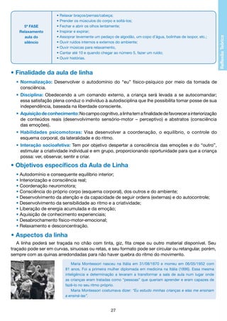 5ª FASE
Relaxamento
aula do
silêncio

• Relaxar braços/pernas/cabeça;
• Prender os músculos do corpo e soltá-los;
• Fechar e abrir os olhos lentamente;
• Inspirar e expirar;
• Assoprar levemente um pedaço de algodão, um copo d’água, bolinhas de isopor, etc.;
• Ouvir ruídos internos e externos do ambiente;
• Ouvir músicas para relaxamento,
• Cantar até 10 e quando chegar ao número 5, fazer um ruído;
• Ouvir histórias.

• Finalidade da aula de linha
•	 Normalização: Desenvolver o autodomínio do “eu” físico-psíquico por meio da tomada de
		 consciência.
•	 Disciplina: Obedecendo a um comando externo, a criança será levada a se autocomandar;
		 essa satisfação plena conduz o indivíduo à autodisciplina que lhe possibilita tomar posse de sua
		 independência, baseada na liberdade consciente.
•	 Aquisição de conhecimento: No campo cognitivo, a linha tem a finalidade de favorecer a interiorização
		 de conteúdos reais (desenvolvimento sensório-motor – perceptivo) e abstratos (consciência
		 das emoções).
•	 Habilidades psicomotoras: Visa desenvolver a coordenação, o equilíbrio, o controle do
		 esquema corporal, da lateralidade e do ritmo.
•	 Interação socioafetiva: Tem por objetivo despertar a consciência das emoções e do “outro”,
		 estimular a criatividade individual e em grupo, proporcionando oportunidade para que a criança
		 possa: ver, observar, sentir e criar.

• Objetivos específicos da Aula de Linha
• Autodomínio e consequente equilíbrio interior;
• Interiorização e consciência real;
• Coordenação neuromotora;
• Consciência do próprio corpo (esquema corporal), dos outros e do ambiente;
• Desenvolvimento da atenção e da capacidade de seguir ordens (externas) e do autocontrole;
• Desenvolvimento da sensibilidade ao ritmo e a criatividade;
• Liberação de energia acumulada e da emoção;
• Aquisição de conhecimento experienciais;
• Desabrochamento físico-motor-emocional;
• Relaxamento e desconcentração.

• Aspectos da linha
A linha poderá ser traçada no chão com tinta, giz, fita crepe ou outro material disponível. Seu
traçado pode ser em curvas, sinuosas ou retas, e seu formato pode ser circular ou retangular, porém,
sempre com as quinas arredondadas para não haver quebra do ritmo do movimento.
Maria Montessori nasceu na Itália em 31/08/1870 e morreu em 06/05/1952 com
81 anos. Foi a primeira mulher diplomada em medicina na Itália (1896). Essa mesma
inteligência e determinação a levaram a transformar a sala de aula num lugar onde
as crianças eram tratadas como “pessoas” que queriam aprender e eram capazes de
fazê-lo no seu ritmo próprio.
Maria Montessori costumava dizer: “Eu estudo minhas crianças e elas me ensinam
a ensiná-las”.

27

 