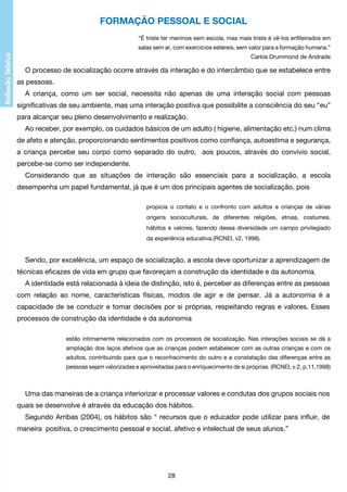 Formação pessoal e social
“É triste ter meninos sem escola, mas mais triste é vê-los enfileirados em
salas sem ar, com exercícios estéreis, sem valor para a formação humana.”
Carlos Drummond de Andrade

O processo de socialização ocorre através da interação e do intercâmbio que se estabelece entre
as pessoas.
A criança, como um ser social, necessita não apenas de uma interação social com pessoas
significativas de seu ambiente, mas uma interação positiva que possibilite a consciência do seu “eu”
para alcançar seu pleno desenvolvimento e realização.
Ao receber, por exemplo, os cuidados básicos de um adulto ( higiene, alimentação etc.) num clima
de afeto e atenção, proporcionando sentimentos positivos como confiança, autoestima e segurança,
a criança percebe seu corpo como separado do outro, aos poucos, através do convívio social,
percebe-se como ser independente.
Considerando que as situações de interação são essenciais para a socialização, a escola
desempenha um papel fundamental, já que é um dos principais agentes de socialização, pois
propicia o contato e o confronto com adultos e crianças de várias
origens socioculturais, de diferentes religiões, etnias, costumes,
hábitos e valores, fazendo dessa diversidade um campo privilegiado
da experiência educativa.(RCNEI, v2, 1998).

Sendo, por excelência, um espaço de socialização, a escola deve oportunizar a aprendizagem de
técnicas eficazes de vida em grupo que favoreçam a construção da identidade e da autonomia.
A identidade está relacionada à ideia de distinção, isto é, perceber as diferenças entre as pessoas
com relação ao nome, características físicas, modos de agir e de pensar. Já a autonomia é a
capacidade de se conduzir e tomar decisões por si próprias, respeitando regras e valores. Esses
processos de construção da identidade e da autonomia
estão intimamente relacionados com os processos de socialização. Nas interações sociais se dá a
ampliação dos laços afetivos que as crianças podem estabelecer com as outras crianças e com os
adultos, contribuindo para que o reconhecimento do outro e a constatação das diferenças entre as
pessoas sejam valorizadas e aproveitadas para o enriquecimento de si próprias. (RCNEI, v.2, p.11,1998)

Uma das maneiras de a criança interiorizar e processar valores e condutas dos grupos sociais nos
quais se desenvolve é através da educação dos hábitos.
Segundo Arribas (2004), os hábitos são “ recursos que o educador pode utilizar para influir, de
maneira positiva, o crescimento pessoal e social, afetivo e intelectual de seus alunos.”

28

 