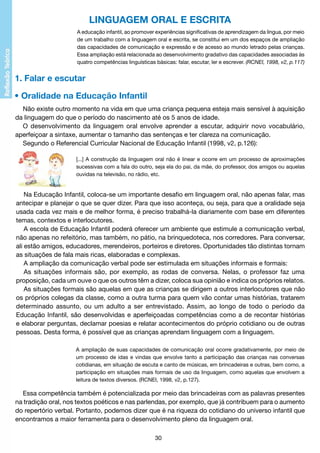 LINGUAGEM ORAL E ESCRITA
A educação infantil, ao promover experiências significativas de aprendizagem da língua, por meio
de um trabalho com a linguagem oral e escrita, se constitui em um dos espaços de ampliação
das capacidades de comunicação e expressão e de acesso ao mundo letrado pelas crianças.
Essa ampliação está relacionada ao desenvolvimento gradativo das capacidades associadas às
quatro competências linguísticas básicas: falar, escutar, ler e escrever. (RCNEI, 1998, v2, p.117)

1. Falar e escutar
• Oralidade na Educação Infantil
Não existe outro momento na vida em que uma criança pequena esteja mais sensível à aquisição
da linguagem do que o período do nascimento até os 5 anos de idade.
O desenvolvimento da linguagem oral envolve aprender a escutar, adquirir novo vocabulário,
aperfeiçoar a sintaxe, aumentar o tamanho das sentenças e ter clareza na comunicação.
Segundo o Referencial Curricular Nacional de Educação Infantil (1998, v2, p.126):
[...] A construção da linguagem oral não é linear e ocorre em um processo de aproximações
sucessivas com a fala do outro, seja ela do pai, da mãe, do professor, dos amigos ou aquelas
ouvidas na televisão, no rádio, etc.

Na Educação Infantil, coloca-se um importante desafio em linguagem oral, não apenas falar, mas
antecipar e planejar o que se quer dizer. Para que isso aconteça, ou seja, para que a oralidade seja
usada cada vez mais e de melhor forma, é preciso trabalhá-la diariamente com base em diferentes
temas, contextos e interlocutores.
A escola de Educação Infantil poderá oferecer um ambiente que estimule a comunicação verbal,
não apenas no refeitório, mas também, no pátio, na brinquedoteca, nos corredores. Para conversar,
ali estão amigos, educadores, merendeiros, porteiros e diretores. Oportunidades tão distintas tornam
as situações de fala mais ricas, elaboradas e complexas.
A ampliação da comunicação verbal pode ser estimulada em situações informais e formais:
As situações informais são, por exemplo, as rodas de conversa. Nelas, o professor faz uma
proposição, cada um ouve o que os outros têm a dizer, coloca sua opinião e indica os próprios relatos.
As situações formais são aquelas em que as crianças se dirigem a outros interlocutores que não
os próprios colegas da classe, como a outra turma para quem vão contar umas histórias, tratarem
determinado assunto, ou um adulto a ser entrevistado. Assim, ao longo de todo o período da
Educação Infantil, são desenvolvidas e aperfeiçoadas competências como a de recontar histórias
e elaborar perguntas, declamar poesias e relatar acontecimentos do próprio cotidiano ou de outras
pessoas. Desta forma, é possível que as crianças aprendam linguagem com a linguagem.
A ampliação de suas capacidades de comunicação oral ocorre gradativamente, por meio de
um processo de idas e vindas que envolve tanto a participação das crianças nas conversas
cotidianas, em situação de escuta e canto de músicas, em brincadeiras e outras, bem como, a
participação em situações mais formais de uso da linguagem, como aquelas que envolvem a
leitura de textos diversos. (RCNEI, 1998, v2, p.127).

Essa competência também é potencializada por meio das brincadeiras com as palavras presentes
na tradição oral, nos textos poéticos e nas parlendas, por exemplo, que já contribuem para o aumento
do repertório verbal. Portanto, podemos dizer que é na riqueza do cotidiano do universo infantil que
encontramos a maior ferramenta para o desenvolvimento pleno da linguagem oral.
30

 