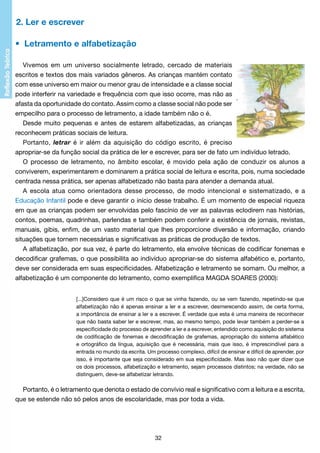 2. Ler e escrever
•  Letramento e alfabetização
Vivemos em um universo socialmente letrado, cercado de materiais
escritos e textos dos mais variados gêneros. As crianças mantém contato
com esse universo em maior ou menor grau de intensidade e a classe social
pode interferir na variedade e frequência com que isso ocorre, mas não as
afasta da oportunidade do contato. Assim como a classe social não pode ser
empecilho para o processo de letramento, a idade também não o é.
Desde muito pequenas e antes de estarem alfabetizadas, as crianças
reconhecem práticas sociais de leitura.
Portanto, letrar é ir além da aquisição do código escrito, é preciso
apropriar-se da função social da prática de ler e escrever, para ser de fato um indivíduo letrado.
O processo de letramento, no âmbito escolar, é movido pela ação de conduzir os alunos a
conviverem, experimentarem e dominarem a prática social de leitura e escrita, pois, numa sociedade
centrada nessa prática, ser apenas alfabetizado não basta para atender a demanda atual.
A escola atua como orientadora desse processo, de modo intencional e sistematizado, e a
Educação Infantil pode e deve garantir o início desse trabalho. É um momento de especial riqueza
em que as crianças podem ser envolvidas pelo fascínio de ver as palavras eclodirem nas histórias,
contos, poemas, quadrinhas, parlendas e também podem conferir a existência de jornais, revistas,
manuais, gibis, enfim, de um vasto material que lhes proporcione diversão e informação, criando
situações que tornem necessárias e significativas as práticas de produção de textos.
A alfabetização, por sua vez, é parte do letramento, ela envolve técnicas de codificar fonemas e
decodificar grafemas, o que possibilita ao indivíduo apropriar-se do sistema alfabético e, portanto,
deve ser considerada em suas especificidades. Alfabetização e letramento se somam. Ou melhor, a
alfabetização é um componente do letramento, como exemplifica MAGDA SOARES (2000):
[...]Considero que é um risco o que se vinha fazendo, ou se vem fazendo, repetindo-se que
alfabetização não é apenas ensinar a ler e a escrever, desmerecendo assim, de certa forma,
a importância de ensinar a ler e a escrever. É verdade que esta é uma maneira de reconhecer
que não basta saber ler e escrever, mas, ao mesmo tempo, pode levar também a perder-se a
especificidade do processo de aprender a ler e a escrever, entendido como aquisição do sistema
de codificação de fonemas e decodificação de grafemas, apropriação do sistema alfabético
e ortográfico da língua, aquisição que é necessária, mais que isso, é imprescindível para a
entrada no mundo da escrita. Um processo complexo, difícil de ensinar e difícil de aprender, por
isso, é importante que seja considerado em sua especificidade. Mas isso não quer dizer que
os dois processos, alfabetização e letramento, sejam processos distintos; na verdade, não se
distinguem, deve-se alfabetizar letrando.

Portanto, é o letramento que denota o estado de convívio real e significativo com a leitura e a escrita,
que se estende não só pelos anos de escolaridade, mas por toda a vida.

32

 