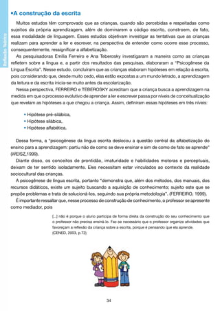 •A construção da escrita
Muitos estudos têm comprovado que as crianças, quando são percebidas e respeitadas como
sujeitos da própria aprendizagem, além de dominarem o código escrito, constroem, de fato,
essa modalidade de linguagem. Esses estudos objetivam investigar as tentativas que as crianças
realizam para aprender a ler e escrever, na perspectiva de entender como ocorre esse processo,
consequentemente, ressignificar a alfabetização.
As pesquisadoras Emilia Ferreiro e Ana Teberosky investigaram a maneira como as crianças
refletem sobre a língua e, a partir dos resultados das pesquisas, elaboraram a “Psicogênese da
Língua Escrita”. Nesse estudo, concluíram que as crianças elaboram hipóteses em relação à escrita,
pois considerando que, desde muito cedo, elas estão expostas a um mundo letrado, a aprendizagem
da leitura e da escrita inicia-se muito antes da escolarização.
Nessa perspectiva, FERREIRO e TEBEROSKY acreditam que a criança busca a aprendizagem na
medida em que o processo evolutivo de aprender a ler e escrever passa por níveis de conceitualização
que revelam as hipóteses a que chegou a criança. Assim, definiram essas hipóteses em três níveis:
	
	
	

• Hipótese pré-silábica,
• Hipótese silábica,
• Hipótese alfabética.

Dessa forma, a “psicogênese da língua escrita deslocou a questão central da alfabetização do
ensino para a aprendizagem: partiu não de como se deve ensinar e sim de como de fato se aprende”
(WEISZ,1999).
Diante disso, os conceitos de prontidão, imaturidade e habilidades motoras e perceptuais,
deixam de ter sentido isoladamente. Eles necessitam estar vinculados ao contexto da realidade
sociocultural das crianças.
A psicogênese de língua escrita, portanto “demonstra que, além dos métodos, dos manuais, dos
recursos didáticos, existe um sujeito buscando a aquisição de conhecimento; sujeito este que se
propõe problemas e trata de solucioná-los, seguindo sua própria metodologia”. (FERREIRO, 1999).
É importante ressaltar que, nesse processo de construção de conhecimento, o professor se apresente
como mediador, pois
[...] não é porque o aluno participa de forma direta da construção do seu conhecimento que
o professor não precisa ensiná-lo. Faz-se necessário que o professor organize atividades que
favoreçam a reflexão da criança sobre a escrita, porque é pensando que ela aprende.
(CENED, 2003, p.72)

34

 