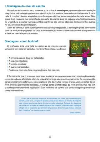 • Sondagem do nível da escrita
Um valioso instrumento que o professor pode utilizar é a sondagem, que consiste numa avaliação
diagnóstica, utilizada pelo professor na identificação dos níveis de desenvolvimento da escrita. A partir
dela, é possível planejar atividades específicas para atender às necessidades de cada aluno. Além
disso, é um momento que gera reflexão por parte da criança, pois, ao elaborar uma hipótese seguida
de uma leitura, a criança vivencia conflitos cognitivos, age sobre o objeto de conhecimento e avança
no seu processo de aprendizagem.
Além de contribuir com o planejamento das ações pedagógicas, a sondagem pode servir como
base de aferição do progresso de cada aluno em relação ao seu conhecimento sobre a língua escrita
e deve ser realizada periodicamente.

Sondagem, como fazê-la?
O professor dita uma lista de palavras do mesmo campo
semântico, sem escandir as sílabas no momento do ditado, sendo que:

• A primeira palavra deve ser polissílaba;
• A segunda trissílaba;
• A terceira dissílaba;
• A quarta monossílaba;
• Finaliza-se com uma frase retomando uma das palavras.
É fundamental que o professor peça para a criança ler o que escreveu com objetivo de entender
como ela elaborou a hipótese, além de colocá-la frente ao seu próprio pensamento. Os níveis não são
caracteristicamente estanques, o que explica o fato de, muitas vezes a criança usar conceitos de um
nível anterior, aparentando regressão. A criança perde a estabilidade do nível anterior, mas não tem
o nível seguinte totalmente organizado. É um momento de conflito que caracteriza principalmente os
níveis intermediários.

O fato de se procurar organizar as atividades por níveis de conceitualização
constitui, por si só, um grande avanço, porque isso implica o mínimo de respeito
pela criança que temos diante de nós em ação educativa. Trata-se de, depois de
ter conhecido os níveis de conceitualização das crianças, considerá-los e conseguir
integrá-los às propostas que atendam ao processo de construção dessas crianças
sem “coisificar” os níveis enquanto níveis.
				
Emília Ferreiro

35

 