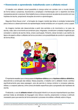 • Vivenciando e aprendendo: trabalhando com o alfabeto móvel
O trabalho com alfabeto móvel possibilita à criança entrar em contato com o mundo letrado
de forma lúdica e prazerosa, favorecendo a ampliação e familiarização com o repertório de letras
necessárias para ler e escrever. Este trabalho leva a criança a escrever as palavras de acordo com sua
hipótese de escrita, propiciando situações de ensino e aprendizagem.
Segundo Elvira Souza Lima3 a formação da imagem mental das letras é condição fundamental
para a leitura e o desenvolvimento da representação mental simbólica em um suporte, como o papel.
As imagens mentais são desenvolvidas a partir dos sentidos e do movimento e, no caso, da
escrita, visão, tato e movimento se combinam para, integrados, constituírem unidades imagéticas que
compõem o sistema de escrita: letras, sinais e pontuação. Portanto, deixar de lado o uso restrito do
lápis e do papel e utilizar o alfabeto de forma concreta é uma possibilidade de construir o aprendizado
de forma eficaz.

É importante ressaltar que a criança passa da hipótese silábica para a hipótese silábica-alfabética,
descobrindo a construção das sílabas. Nessa proposta, o trabalho com o alfabeto móvel, contribui
significativamente para essa passagem, pois ele permite à criança construir e comparar palavras,
sílabas, e a separar palavras, entre outras atividades específicas para a progressão das hipóteses da
escrita.
Finalizando, o uso do alfabeto móvel na Educação Infantil é um recurso importantíssimo que deve
permear todas as atividades de linguagem oral, leitura e escrita, propiciando à criança o estímulo
necessário para que exercite de forma sensorial o processo de análise e reflexão sobre a língua.

3. Elvira Souza Lima é pesquisadora, especialista e consultora internacional em desenvolvimento humano, com formação em Antropologia, Neurociências e Psicologia. Doutora
pela Sorbonne e pós-doutorada pela Stanford University. Pesquisadora no CRESAS - Paris, Northwestern University e Georgetown University.

39

 