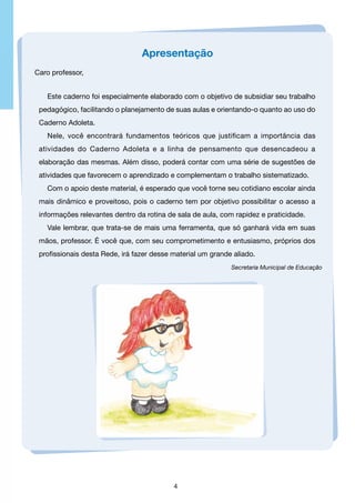 Apresentação
Caro professor,
Este caderno foi especialmente elaborado com o objetivo de subsidiar seu trabalho
pedagógico, facilitando o planejamento de suas aulas e orientando-o quanto ao uso do
Caderno Adoleta.
Nele, você encontrará fundamentos teóricos que justificam a importância das
atividades do Caderno Adoleta e a linha de pensamento que desencadeou a
elaboração das mesmas. Além disso, poderá contar com uma série de sugestões de
atividades que favorecem o aprendizado e complementam o trabalho sistematizado.
Com o apoio deste material, é esperado que você torne seu cotidiano escolar ainda
mais dinâmico e proveitoso, pois o caderno tem por objetivo possibilitar o acesso a
informações relevantes dentro da rotina de sala de aula, com rapidez e praticidade.
Vale lembrar, que trata-se de mais uma ferramenta, que só ganhará vida em suas
mãos, professor. É você que, com seu comprometimento e entusiasmo, próprios dos
profissionais desta Rede, irá fazer desse material um grande aliado.
Secretaria Municipal de Educação

4

 