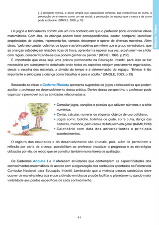 [...] enquanto brinca, o aluno amplia sua capacidade corporal, sua consciência do outro, a
percepção de si mesmo como um ser social, a percepção do espaço que o cerca e de como
pode explorá-lo. (SMOLE, 2000, p.13)

Os jogos e brincadeiras constituem um rico contexto em que o professor pode evidenciar idéias
matemáticas. Com eles, as crianças podem fazer correspondências, contar, comparar, identificar
propriedades de objetos, representá-los, compor, decompor e operar de diversas maneiras. Além
disso, “pelo seu caráter coletivo, os jogos e as brincadeiras permitem que o grupo se estruture, que
as crianças estabeleçam relações ricas de troca, aprendam a esperar sua vez, acostumem-se a lidar
com regras, conscientizando-se que podem ganhar ou perder.” (RCNEI, 1998, p.235).
É importante que essa seja uma prática permanente na Educação Infantil, para isso se faz
necessário um planejamento detalhado onde todos os aspectos estejam previamente organizados,
desde a escolha dos materiais, a divisão do tempo e a determinação do espaço. “Brincar é tão
importante e sério para a criança como trabalhar é para o adulto.” (SMOLE, 2003, p.13)
Baseando-se nisso o Caderno Risoleta apresenta sugestões de jogos e brincadeiras que podem
auxiliar o professor no desenvolvimento dessa prática. Dentro dessa perspectiva, o professor pode
organizar e promover outras atividades relacionadas a:
•	Compilar jogos, canções e poesias que utilizem números e a série
	 numérica;
•	Contar, calcular, numerar ou etiquetar objetos de uso cotidiano;
•	Jogos como: boliche, bolinhas de gude, corre cutia, dança das
	 cadeiras, memória, percursos e de tabuleiro em geral; (KAMII,1990)
•	Calendário com data dos aniversariantes e principais
	 acontecimentos.
O registro dos resultados e do desenvolvimento são cruciais, pois, além de permitirem a
reflexão por parte da criança, possibilitam ao professor visualizar o progresso e as estratégias
utilizadas por ela, de modo que se constitui também numa forma de avaliação.
Os Cadernos Adoleta I e II oferecem atividades que contemplam as especificidades dos
conhecimentos matemáticos de acordo com a organização dos conteúdos apontados no Referencial
Curricular Nacional para Educação Infantil. Lembrando que a vivência desses conteúdos deve
ocorrer de maneira integrada e que a divisão em blocos propõe facilitar o planejamento dando maior
visibilidade aos pontos específicos de cada conhecimento.

41

 