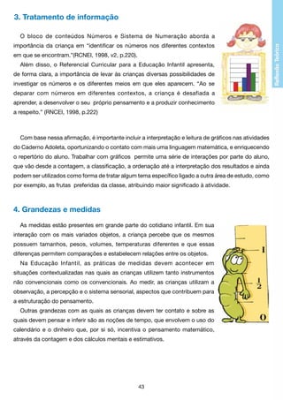 3. Tratamento de informação
O bloco de conteúdos Números e Sistema de Numeração aborda a
importância da criança em “identificar os números nos diferentes contextos
em que se encontram.”(RCNEI, 1998, v2, p.220).
Além disso, o Referencial Curricular para a Educação Infantil apresenta,
de forma clara, a importância de levar às crianças diversas possibilidades de
investigar os números e os diferentes meios em que eles aparecem. “Ao se
deparar com números em diferentes contextos, a criança é desafiada a
aprender, a desenvolver o seu próprio pensamento e a produzir conhecimento
a respeito.” (RNCEI, 1998, p.222)

Com base nessa afirmação, é importante incluir a interpretação e leitura de gráficos nas atividades
do Caderno Adoleta, oportunizando o contato com mais uma linguagem matemática, e enriquecendo
o repertório do aluno. Trabalhar com gráficos permite uma série de interações por parte do aluno,
que vão desde a contagem, a classificação, a ordenação até a interpretação dos resultados e ainda
podem ser utilizados como forma de tratar algum tema específico ligado a outra área de estudo, como
por exemplo, as frutas preferidas da classe, atribuindo maior significado à atividade.

4. Grandezas e medidas
As medidas estão presentes em grande parte do cotidiano infantil. Em sua
interação com os mais variados objetos, a criança percebe que os mesmos
possuem tamanhos, pesos, volumes, temperaturas diferentes e que essas
diferenças permitem comparações e estabelecem relações entre os objetos.
Na Educação Infantil, as práticas de medidas devem acontecer em
situações contextualizadas nas quais as crianças utilizem tanto instrumentos
não convencionais como os convencionais. Ao medir, as crianças utilizam a
observação, a percepção e o sistema sensorial, aspectos que contribuem para
a estruturação do pensamento.
Outras grandezas com as quais as crianças devem ter contato e sobre as
quais devem pensar e inferir são as noções de tempo, que envolvem o uso do
calendário e o dinheiro que, por si só, incentiva o pensamento matemático,
através da contagem e dos cálculos mentais e estimativos.

43

 