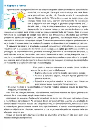 5. Espaço e forma
A geometria na Educação Infantil deve ser direcionada para o desenvolvimento das competências
espaciais das crianças. Para que isso aconteça, ela deve fazer
parte do cotidiano escolar, não ficando restrita à nomeação de
figuras. Nesse sentido, “Considera-se que as experiências das
crianças, nessa faixa etária, ocorrem prioritariamente na sua relação
com o espaço e não em relação à geometria propriamente dita...”
(RCNEI, 1998, p. 229). A criança desenvolve a noção de espaço a partir
da percepção de si mesma, passando pela percepção de mundo e do
espaço ao seu redor, para então chegar ao espaço representado por figuras. Esse processo
tem início na exploração do espaço físico através das brincadeiras e atividades que permitam
percorrê-lo, delimitá-lo e organizá-lo. Desse modo, a geometria, na Educação Infantil, não pode
ser estática, limitada ao uso do lápis e papel. É necessário pensar numa proposta que contemple a
organização do esquema corporal, a orientação espacial e o desenvolvimento de noções geométricas.
O esquema corporal e a orientação espacial compreendem a lateralidade, a coordenação
visuomotora6 e a capacidade de mover-se no espaço; As noções geométricas auxiliam na
percepção de propriedades como igualdade e diferença, tamanhos e características de formas. A
união dos três aspectos destacados, promovem o desenvolvimento da percepção espacial, que por
sua vez, é necessária para interpretar, compreender e apreciar o mundo em nossa volta, mundo que é,
por natureza, geométrico, bem como, o desenvolvimento da linguagem simbólica e das capacidades
de representar e operar com símbolos e representações.
Para que todo esse processo ocorra de maneira bem sucedida, é
preciso dar ao aluno oportunidades para:
•	 Explorar relações de tamanho, direção e posição no espaço;
•	 Analisar e comparar objetos, inclusive figuras geométricas
	
	
planas e espaciais;
•	 Classificar e organizar objetos de acordo com diferentes
	
	
propriedades que os mesmos tenham em comum;
•	 Construir modelos e representações, envolvendo relações espaciais através de desenhos,
	
maquetes, dobraduras, etc.
Para isso, as crianças precisam, prioritariamente, manipular modelos de figuras geométricas
diversas, fazer observações e explorações táteis e visuais.
A variedade de recursos é fundamental para atingir os alunos com diferentes motivações, ritmos
e momentos de aprendizagem. As atividades devem ser desenvolvidas seguindo uma gradação de
complexidade e realizadas mais de uma vez para que haja, no primeiro momento, familiarização com
o material para, posteriormente, ocorrer maior aprofundamento. A mesma atividade pode cumprir
diferentes objetivos em diferentes momentos, o que sugere que ela pode ser reapresentada aos
alunos ao longo do ano.
Segue um quadro com algumas sugestões de atividades, divididas em três eixos com seus
respectivos objetivos específicos.

44

 