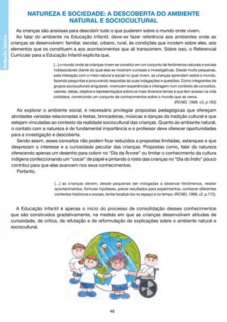 NATUREZA E SOCIEDADE: A DESCOBERTA DO AMBIENTE
NATURAL E SOCIOCULTURAL
As crianças são ansiosas para descobrir tudo o que puderem sobre o mundo onde vivem.
Ao falar do ambiente na Educação Infantil, deve-se fazer referência aos ambientes onde as
crianças se desenvolvem: familiar, escolar, urbano, rural, às condições que incidem sobre eles, aos
elementos que os constituem a aos acontecimentos que ali transcorrem. Sobre isso, o Referencial
Curricular para a Educação Infantil explicita que,
[...] o mundo onde as crianças vivem se constitui em um conjunto de fenômenos naturais e sociais
indissociáveis diante do qual elas se mostram curiosas e investigativas. Desde muito pequenas,
pela interação com o meio natural e social no qual vivem, as crianças aprendem sobre o mundo,
fazendo perguntas e procurando respostas às suas indagações e questões. Como integrantes de
grupos socioculturais singulares, vivenciam experiências e interagem num contexto de conceitos,
valores, idéias, objetos e representaçãos sobre os mais diversos temas a que tem acesso na vida
cotidiana, construindo um conjunto de conhecimentos sobre o mundo que as cerca.
(RCNEI, 1998, v3, p.163)

Ao explorar o ambiente social, é necessário privilegiar propostas pedagógicas que ofereçam
atividades variadas relacionadas a festas, brincadeiras, músicas e danças da tradição cultural e que
estejam vinculadas ao contexto da realidade sociocultural das crianças. Quanto ao ambiente natural,
o contato com a natureza é de fundamental importância e o professor deve oferecer oportunidades
para a investigação e descoberta.
Sendo assim, esses conceitos não podem ficar reduzidos a propostas limitadas, estanques e que
desprezam o interesse e a curiosidade peculiar das crianças. Propostas como, falar da natureza
oferecendo apenas um desenho para colorir no “Dia da Árvore” ou limitar o conhecimento da cultura
indígena confeccionando um “cocar” de papel e pintando o rosto das crianças no “Dia do Índio” pouco
contribui para que elas avancem nos seus conhecimentos.
Portanto,
[...] as crianças devem, desde pequenas ser instigadas a observar fenômenos, relatar
acontecimentos, formular hipóteses, prever resultados para experimentos, conhecer diferentes
contextos históricos e sociais, tentar localizá-los no espaço e no tempo. (RCNEI, 1998, v2, p.172).

A Educação Infantil é apenas o início do processo de consolidação desses conhecimentos
que são construídos gradativamente, na medida em que as crianças desenvolvem atitudes de
curiosidade, de crítica, de refutação e de reformulação de explicações sobre o ambiente natural e
sociocultural.

46

 