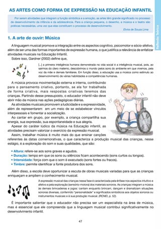 AS ARTES COMO FORMA DE EXPRESSÃO NA EDUCAÇÃO INFANTIL
Por serem atividades que integram a função simbólica e a emoção, as artes têm grande significado no processo
de desenvolvimento da infância e da adolescência. Para a criança pequena, o desenho, a música e o teatro são
práticas necessárias, uma vez que elas constituem o processo de desenvolvimento.
Elvira de Souza Lima

1. A arte de ouvir: Música
A linguagem musical promove a integração entre os aspectos cognitivo, psicomotor e sócio-afetivo,
além de ser uma das formas importantes de expressão humana, o que justifica a relevância de enfatizar
atividades musicais na Educação Infantil.
Sobre isso, Gardner (2002) define que,
[...] a primeira inteligência humana demonstrada na vida social é a inteligência musical, pois, ao
sairmos do útero materno, descobrimos o mundo pelos sons do ambiente em que vivemos, pela
voz da mãe e demais familiares. Em função disso, a educação usa a música como estímulo ao
desenvolvimento de várias habilidades e competências humanas.

A música provoca movimentação externa e interna, contribuindo
para o pensamento criativo, portanto, se ela for trabalhada
de forma criativa, mais respostas criativas teremos das
crianças. Partindo desse pressuposto, o educador infantil não deve
abrir mão da música nas ações pedagógicas diárias.
As atividades musicais promovem a ludicidade e a expressividade,
além de representarem em um meio de se estabelecer vínculos
interpessoais e fomentar a socialização.
Ao cantar em grupo, por exemplo, a criança compartilha sua
energia, sua expressão, sua espontaneidade e sua alegria.
Apesar do caráter lúdico da música na Educação infantil, as
atividades precisam valorizar o exercício da expressão musical.
Assim, trabalhar música é muito mais do que ensinar canções
referentes às datas comemorativas, o que caracteriza a produção musical das crianças, nesse
estágio, é a exploração do som e suas qualidades, que são:
• Altura: refere-se aos sons graves e agudos.
• Duração: tempo em que os sons ou silêncios ficam acontecendo (sons curtos ou longos).
• Intensidade: força com que o som é executado (sons fortes ou fracos).
• Timbre: permite identificar a fonte produtora dos sons.
Além disso, a escola deve oportunizar a escuta de obras musicais variadas para que as crianças
enriqueçam e ampliem o conhecimento musical.
A expressão musical das crianças nessa fase é caracterizada pela ênfase nos aspectos intuitivo e
afetivo e pela exploração (sensório-motora) dos materiais sonoros. As crianças integram a música
às demais brincadeiras e jogos: cantam enquanto brincam, dançam e dramatizam situações
sonoras diversas, conferindo “personalidade” e significados simbólicos aos objetos sonoros ou
instrumentos musicais e à sua produção musical. (RCNEI, p. 52).

É importante salientar que o educador não precisa ser um especialista na área de música,
mas é essencial que ele compreenda que a linguagem musical contribui significativamente no
desenvolvimento infantil.
47

 