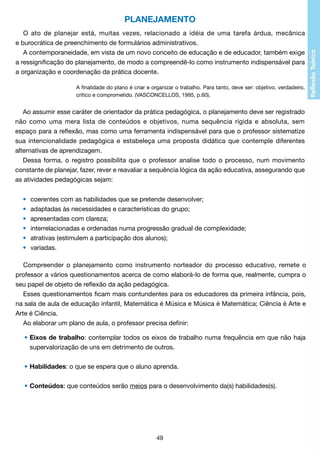 PLANEJAMENTO
O ato de planejar está, muitas vezes, relacionado a idéia de uma tarefa árdua, mecânica
e burocrática de preenchimento de formulários administrativos.
A contemporaneidade, em vista de um novo conceito de educação e de educador, também exige
a ressignificação do planejamento, de modo a compreendê-lo como instrumento indispensável para
a organização e coordenação da prática docente.
A finalidade do plano é criar e organizar o trabalho. Para tanto, deve ser: objetivo, verdadeiro,
crítico e comprometido. (VASCONCELLOS, 1995, p.60).

Ao assumir esse caráter de orientador da prática pedagógica, o planejamento deve ser registrado
não como uma mera lista de conteúdos e objetivos, numa sequência rígida e absoluta, sem
espaço para a reflexão, mas como uma ferramenta indispensável para que o professor sistematize
sua intencionalidade pedagógica e estabeleça uma proposta didática que contemple diferentes
alternativas de aprendizagem.
Dessa forma, o registro possibilita que o professor analise todo o processo, num movimento
constante de planejar, fazer, rever e reavaliar a sequência lógica da ação educativa, assegurando que
as atividades pedagógicas sejam:
	
	
	
	
	
	

•	
•	
•	
•	
•	
•	

coerentes com as habilidades que se pretende desenvolver;
adaptadas às necessidades e características do grupo;
apresentadas com clareza;
interrelacionadas e ordenadas numa progressão gradual de complexidade;
atrativas (estimulem a participação dos alunos);
variadas.

Compreender o planejamento como instrumento norteador do processo educativo, remete o
professor a vários questionamentos acerca de como elaborá-lo de forma que, realmente, cumpra o
seu papel de objeto de reflexão da ação pedagógica.
Esses questionamentos ficam mais contundentes para os educadores da primeira infância, pois,
na sala de aula de educação infantil, Matemática é Música e Música é Matemática; Ciência é Arte e
Arte é Ciência.
Ao elaborar um plano de aula, o professor precisa definir:
	 •	Eixos de trabalho: contemplar todos os eixos de trabalho numa frequência em que não haja
		 supervalorização de uns em detrimento de outros.
	 •	Habilidades: o que se espera que o aluno aprenda.
	 •	Conteúdos: que conteúdos serão meios para o desenvolvimento da(s) habilidades(s).

49

 