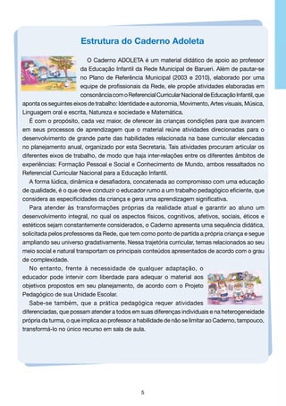 Estrutura do Caderno Adoleta
O Caderno ADOLETA é um material didático de apoio ao professor
da Educação Infantil da Rede Municipal de Barueri. Além de pautar-se
no Plano de Referência Municipal (2003 e 2010), elaborado por uma
equipe de profissionais da Rede, ele propõe atividades elaboradas em
consonância com o Referencial Curricular Nacional de Educação Infantil, que
aponta os seguintes eixos de trabalho: Identidade e autonomia, Movimento, Artes visuais, Música,
Linguagem oral e escrita, Natureza e sociedade e Matemática.
É com o propósito, cada vez maior, de oferecer às crianças condições para que avancem
em seus processos de aprendizagem que o material reúne atividades direcionadas para o
desenvolvimento de grande parte das habilidades relacionada na base curricular elencadas
no planejamento anual, organizado por esta Secretaria. Tais atividades procuram articular os
diferentes eixos de trabalho, de modo que haja inter-relações entre os diferentes âmbitos de
experiências: Formação Pessoal e Social e Conhecimento de Mundo, ambos ressaltados no
Referencial Curricular Nacional para a Educação Infantil.
A forma lúdica, dinâmica e desafiadora, concatenada ao compromisso com uma educação
de qualidade, é o que deve conduzir o educador rumo a um trabalho pedagógico eficiente, que
considera as especificidades da criança e gera uma aprendizagem significativa.
Para atender às transformações próprias da realidade atual e garantir ao aluno um
desenvolvimento integral, no qual os aspectos físicos, cognitivos, afetivos, sociais, éticos e
estéticos sejam constantemente considerados, o Caderno apresenta uma sequência didática,
solicitada pelos professores da Rede, que tem como ponto de partida a própria criança e segue
ampliando seu universo gradativamente. Nessa trajetória curricular, temas relacionados ao seu
meio social e natural transportam os principais conteúdos apresentados de acordo com o grau
de complexidade.
No entanto, frente à necessidade de qualquer adaptação, o
educador pode intervir com liberdade para adequar o material aos
objetivos propostos em seu planejamento, de acordo com o Projeto
Pedagógico de sua Unidade Escolar.
Sabe-se também, que a prática pedagógica requer atividades
diferenciadas, que possam atender a todos em suas diferenças individuais e na heterogeneidade
própria da turma, o que implica ao professor a habilidade de não se limitar ao Caderno, tampouco,
transformá-lo no único recurso em sala de aula.

5

 