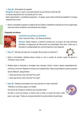 •	 Pág. 06 - Brincadeira do espelho
Pergunte: O que é, o que é, que está sempre na sua frente e você não vê?
A criança descobrirá com sua ajuda que é o nariz.
Após responderem, a professora pergunta: —E agora, quem está na frente do espelho? A criança
responde seu nome.
•	 Deixe a atividade proposta na página 06 do Caderno Adoletinha exposta de forma organizada

Adoletinha

	

para que todos visualizem as produções dos amigos.

• Sugestão de leitura:
A joaninha que perdeu as pintinhas
Autor: Ducarmo Paes - Ed. Noovha América
Sinopse: Nesta história, a joaninha aventura-se na busca de suas pintinhas
	 perdidas, na esperança de reencontrar sua identidade. Para isso, conta com a	
	 amizade e a solidariedade de uma formiguinha muito especial.
•	 Pag. 07 - Brinque de roda com a cantiga “Se eu fosse um peixinho”.                                 
•	 Após a brincadeira, distribua letras móveis e, com o auxílio do crachá, ajude os alunos a
	

montarem seus nomes.             
•	 Realize após a chamada a contagem das crianças. Conte o total e depois separadamente,

	

meninos e meninas. Registre na lousa ou em papel pardo. Faça-os perceberem quais e quantos	

	

alunos faltaram, perguntando:
	 — Será que temos mais meninas? Por quê?
	 — Será que temos mais meninos? Por quê?
                                                                          
•	 Pág. 08 - Realize a brincadeira com seus alunos em roda, recitando:
	 ”Mamãe é uma bola, papai é um bolão,
	 A/o (nome da criança) é a bolinha que rola pelo chão.”
	 Ao falar o nome da criança, a mesma rola no chão no centro da roda e volta	

	

para o seu lugar. Todas as crianças deverão ter oportunidade de participar.

56

 