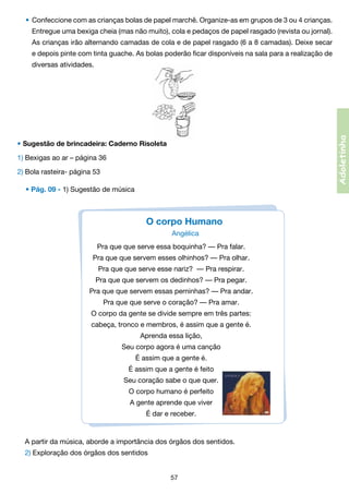 •	 Confeccione com as crianças bolas de papel marchê. Organize-as em grupos de 3 ou 4 crianças.
Entregue uma bexiga cheia (mas não muito), cola e pedaços de papel rasgado (revista ou jornal).	

	

As crianças irão alternando camadas de cola e de papel rasgado (6 a 8 camadas). Deixe secar	

	

e depois pinte com tinta guache. As bolas poderão ficar disponíveis na sala para a realização de	

	

diversas atividades.

Adoletinha

	

• Sugestão de brincadeira: Caderno Risoleta
1) Bexigas ao ar – página 36
2) Bola rasteira- página 53
• Pág. 09 - 1) Sugestão de música  

O corpo Humano
Angélica  
Pra que que serve essa boquinha? — Pra falar.
Pra que que servem esses olhinhos? — Pra olhar.
Pra que que serve esse nariz?  — Pra respirar.
Pra que que servem os dedinhos? — Pra pegar.
Pra que que servem essas perninhas? — Pra andar.
Pra que que serve o coração? — Pra amar.
O corpo da gente se divide sempre em três partes:
cabeça, tronco e membros, é assim que a gente é.
Aprenda essa lição,
Seu corpo agora é uma canção
É assim que a gente é.
É assim que a gente é feito
Seu coração sabe o que quer.
O corpo humano é perfeito
A gente aprende que viver
É dar e receber.

A partir da música, aborde a importância dos órgãos dos sentidos.
2) Exploração dos órgãos dos sentidos
57

 