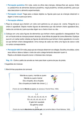 •	 Percepção gustativa: Em roda, cubra os olhos das crianças, ofereça-lhes sal, açúcar, limão
	

ou pedacinhos de alimentos (banana picadinha, maçã picadinha, tomate picadinho), para que	

	

elas descubram o alimento experimentado.
•	 Percepção visual: Traga para a classe objetos ou figuras para que as crianças observem e

	

digam o nome e para que serve.
•	 Percepção olfativa:

1)	Peça às crianças que cheirem um vidro com perfume ou um pouco de   creme. Pergunte se o
	 cheiro é agradável. Depois mostre figuras de elementos que não tenham cheiro agradável (lixo,	

Adoletinha

	 restos de comida etc.) para que elas digam se o cheiro é bom ou não.
2)	Coloque em uma caixa figuras de elementos que tenham cheiro agradável e desagradável. Fixe
	 em um local onde as crianças possam alcançar, duas folhas de papel de cores diferentes. Explique	
	 que em um cartaz serão coladas as figuras de elementos que tenham cheiro agradável e no outro	
	 os que tenham cheiro desagradável. Uma criança de cada vez retira uma figura da caixa e cola	
	 no cartaz correspondente.
•	 Percepção tátil: Em roda, peça que as crianças observem os colegas. Escolha uma delas, cubra
	

seus olhos e deixe-a tatear o rosto de outro colega tentando descobrir quem é.
	 Repita a atividade enquanto durar o interesse das crianças.
Pág. 10 - Corte o palito de sorvete ao meio para fazer a perna de pau do pirata.

• Sugestões de músicas:
1) Marchinhas populares de carnaval.
Mamãe eu quero, mamãe eu quero
Mamãe eu quero mamar
Dá a chupeta, dá a chupeta
Dá a chupeta pro bebê não chorar [...]
(Trecho da marcha Mamãe eu quero, de Jararaca e Vicente Paiva, 1936.)

[...]                        
   Có, có, có, có, có, có, ró
Có, có, có, có, có, có, ró
O galo tem saudade
Da galinha carijó!
[...]
(Trecho da marcha Marchinha do grande galo, de Lamartine Babo e Paulo Barbosa, 1935)

58

 