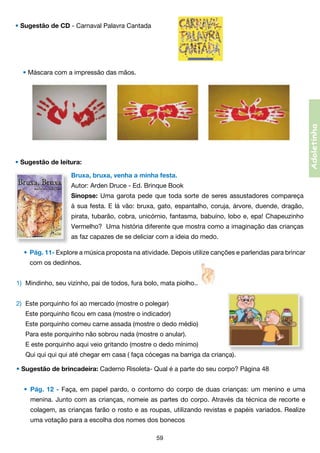 • Sugestão de CD - Carnaval Palavra Cantada      

Adoletinha

• Máscara com a impressão das mãos.

• Sugestão de leitura:
Bruxa, bruxa, venha a minha festa.
Autor: Arden Druce - Ed. Brinque Book
Sinopse: Uma garota pede que toda sorte de seres assustadores compareça
à sua festa. E lá vão: bruxa, gato, espantalho, coruja, árvore, duende, dragão,
pirata, tubarão, cobra, unicórnio, fantasma, babuíno, lobo e, epa! Chapeuzinho
Vermelho?  Uma história diferente que mostra como a imaginação das crianças
as faz capazes de se deliciar com a ideia do medo.
•	 Pág. 11- Explore a música proposta na atividade. Depois utilize canções e parlendas para brincar
	

com os dedinhos.

1)	 Mindinho, seu vizinho, pai de todos, fura bolo, mata piolho...                                                                         
2)	 Este porquinho foi ao mercado (mostre o polegar)
	

Este porquinho ficou em casa (mostre o indicador)  

	

Este porquinho comeu carne assada (mostre o dedo médio)

	

Para este porquinho não sobrou nada (mostre o anular).

	

E este porquinho aqui veio gritando (mostre o dedo mínimo)   

	

Qui qui qui qui até chegar em casa ( faça cócegas na barriga da criança).

• Sugestão de brincadeira: Caderno Risoleta- Qual é a parte do seu corpo? Página 48                               
•	 Pág. 12 - Faça, em papel pardo, o contorno do corpo de duas crianças: um menino e uma
	

menina. Junto com as crianças, nomeie as partes do corpo. Através da técnica de recorte e	

	

colagem, as crianças farão o rosto e as roupas, utilizando revistas e papéis variados. Realize	

	

uma votação para a escolha dos nomes dos bonecos
59

 