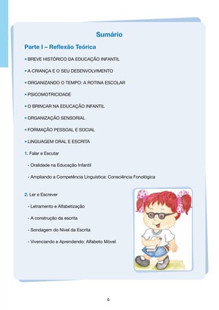 Sumário
Parte I – Reflexão Teórica
•	Breve Histórico dA Educação Infantil
•	A Criança e O seu Desenvolvimento
•	Organizando o Tempo: A Rotina Escolar
•	Psicomotricidade
•	O Brincar na Educação Infantil
•	Organização Sensorial
•	formação pessoal e social
•	Linguagem Oral e Escrita
1. Falar e Escutar
	 - Oralidade na Educação Infantil
	 - Ampliando a Competência Linguística: Consciência Fonológica

2. Ler e Escrever
	 - Letramento e Alfabetização
	 - A construção da escrita
	 - Sondagem do Nível da Escrita
	 - Vivenciando e Aprendendo: Alfabeto Móvel

6

 