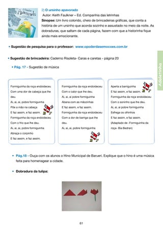 2) O ursinho apavorado
Autor: Keith Faulkner – Ed. Companhia das letrinhas
Sinopse: Um livro colorido, cheio de brincadeiras gráficas, que conta a
história de um ursinho que acorda sozinho e assustado no meio da noite. As
dobraduras, que saltam de cada página, fazem com que a historinha fique
ainda mais emocionante.
• Sugestão de pesquisa para o professor: www.opoderdasemocoes.com.br

• Pág. 17 - Sugestão de música

Formiguinha da roça endoideceu

Formiguinha da roça endoideceu

Aperta a barriguinha

Com uma dor de cabeça que lhe

Com o calor que lhe deu.

E faz assim, e faz assim.

deu.

Ai, ai, ai pobre formiguinha

Formiguinha da roça endoideceu

Ai, ai, ai, pobre formiguinha

Abana com as mãozinhas

Com o soninho que lhe deu.

Põe a mão na cabeça

E faz assim, e faz assim.

Ai, ai, ai pobre formiguinha

E faz assim, e faz assim.

Formiguinha da roça endoideceu

Esfrega os olhinhos

Formiguinha da roça endoideceu

Com a dor de barriga que lhe

E faz assim, e faz assim.

Com o frio que lhe deu.

deu.

(Adaptado de -Formiguinha da

Ai, ai, ai, pobre formiguinha

Ai, ai, ai, pobre formiguinha

roça- Bia Bedran)

Abraça o corpinho
E faz assim, e faz assim.

• 	Pág.18 - Ouça com os alunos o Hino Municipal de Barueri. Explique que o hino é uma música  
	

feita para homenagear a cidade.
•	 Dobradura da tulipa:

61

Adoletinha

• Sugestão de brincadeira: Caderno Risoleta- Caras e caretas - página 20

 