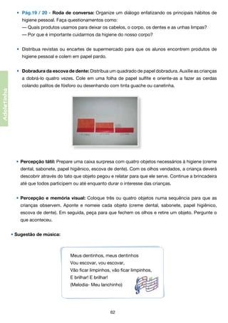 •	 Pág.19 / 20 - Roda de conversa: Organize um diálogo enfatizando os principais hábitos de
	

higiene pessoal. Faça questionamentos como:
	 — Quais produtos usamos para deixar os cabelos, o corpo, os dentes e as unhas limpas?
	 — Por que é importante cuidarmos da higiene do nosso corpo?
•	 Distribua revistas ou encartes de supermercado para que os alunos encontrem produtos de

	

higiene pessoal e colem em papel pardo.
•	 Dobradura da escova de dente: Distribua um quadrado de papel dobradura. Auxilie as crianças
a dobrá-lo quatro vezes. Cole em uma folha de papel sulfite e oriente-as a fazer as cerdas	

	

colando palitos de fósforo ou desenhando com tinta guache ou canetinha.

Adoletinha

	

•	 Percepção tátil: Prepare uma caixa surpresa com quatro objetos necessários à higiene (creme
	

dental, sabonete, papel higiênico, escova de dente). Com os olhos vendados, a criança deverá	

	

descobrir através do tato que objeto pegou e relatar para que ele serve. Continue a brincadeira	

	

até que todos participem ou até enquanto durar o interesse das crianças.
• Percepção e memória visual: Coloque três ou quatro objetos numa sequência para que as

	

crianças observem. Aponte e nomeie cada objeto (creme dental, sabonete, papel higiênico,	

	

escova de dente). Em seguida, peça para que fechem os olhos e retire um objeto. Pergunte o	

	

que aconteceu.

• Sugestão de música:

Meus dentinhos, meus dentinhos
Vou escovar, vou escovar,
Vão ficar limpinhos, vão ficar limpinhos,
E brilhar! E brilhar!
(Melodia- Meu lanchinho)

62

 