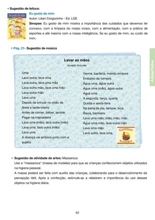 • Sugestão de leitura:
Eu gosto de mim
Autor: Lilian Corgozinho - Ed. LGE
Sinopse: Eu gosto de mim mostra a importância dos cuidados que devemos ter
conosco, com a limpeza do nosso corpo, com a alimentação, com a prática de
esportes e até mesmo com a nossa inteligência. Se eu gosto de mim, eu cuido de
mim.

Lavar as mãos
Arnaldo Antunes

Uma

Verme, bactéria, mando embora

Lava outra, lava uma

Embaixo da torneira

Lava outra, lava uma mão

Água uma, água outra

Lava outra mão, lava uma mão

Água uma (mão), água outra

Lava outra mão

Água uma

Lava uma

A segunda, terça, quarta

Depois de brincar no chão de

Quinta e sexta-feira

Areia a tarde inteira

Na beira da pia, tanque, bica

Antes de comer, beber, lamber

Bacia, banheira

Pegar na mamadeira

Lava uma mão, mão, mão, mão

Lava uma (mão), lava outra (mão)

Água uma mão, lava outra mão

Lava uma, lava outra (mão)

Lava uma mão

Lava uma

Lava outra, lava uma.

A doença vai embora junto com a
sujeira

•	 Sugestão de atividade de artes: Massaroca
	 Use a “massaroca” (massa de modelar) para que as crianças confeccionem objetos utilizados	
	 	 na higiene pessoal.
	 A massa poderá ser feita com auxílio das crianças, colaborando para o desenvolvimento da	
	 	 percepção tátil. Após a confecção, estimule-as a relatarem a importância do uso desses	
	 	 objetos na higiene diária.

63

Adoletinha

• Pág. 21- Sugestão de música

 