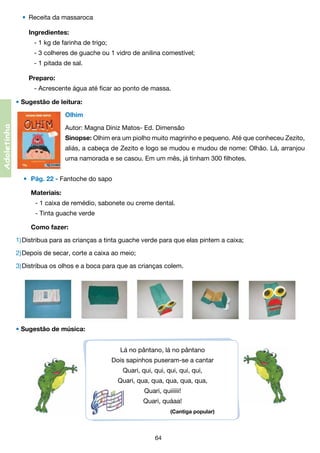 •	 Receita da massaroca
	 Ingredientes:
	 	 - 1 kg de farinha de trigo;
	 	 - 3 colheres de guache ou 1 vidro de anilina comestível;
	 	 - 1 pitada de sal.
	 Preparo:
	 	 - Acrescente água até ficar ao ponto de massa.
• Sugestão de leitura:

Adoletinha

	

Olhim

	

Autor: Magna Diniz Matos- Ed. Dimensão

	

Sinopse: Olhim era um piolho muito magrinho e pequeno. Até que conheceu Zezito,
aliás, a cabeça de Zezito e logo se mudou e mudou de nome: Olhão. Lá, arranjou
uma namorada e se casou. Em um mês, já tinham 300 filhotes.
•	 Pág. 22 - Fantoche do sapo
	 Materiais:
	 	 - 1 caixa de remédio, sabonete ou creme dental.
	 	 - Tinta guache verde
	 Como fazer:

1)	Distribua para as crianças a tinta guache verde para que elas pintem a caixa;
2)	Depois de secar, corte a caixa ao meio;
3)	Distribua os olhos e a boca para que as crianças colem.

• Sugestão de música:
Lá no pântano, lá no pântano
Dois sapinhos puseram-se a cantar
Quari, qui, qui, qui, qui, qui,
Quari, qua, qua, qua, qua, qua,
Quari, quiiiiii!
Quari, quáaa!
(Cantiga popular)

64

 