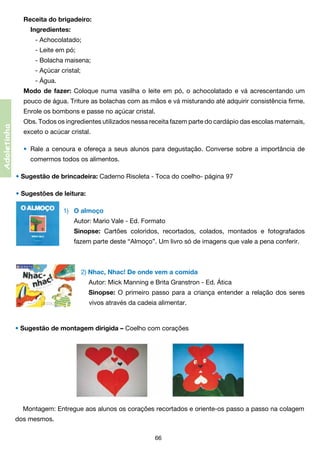 Receita do brigadeiro:
	 Ingredientes:
	 	 - Achocolatado;
	 	 - Leite em pó;
	 	 - Bolacha maisena;
	 	 - Açúcar cristal;
	 	 - Água.
Modo de fazer: Coloque numa vasilha o leite em pó, o achocolatado e vá acrescentando um
pouco de água. Triture as bolachas com as mãos e vá misturando até adquirir consistência firme.

Adoletinha

Enrole os bombons e passe no açúcar cristal.
Obs. Todos os ingredientes utilizados nessa receita fazem parte do cardápio das escolas maternais,
exceto o acúcar cristal.
•	 Rale a cenoura e ofereça a seus alunos para degustação. Converse sobre a importância de
	

comermos todos os alimentos.

• Sugestão de brincadeira: Caderno Risoleta - Toca do coelho- página 97
• Sugestões de leitura:
1)	 O almoço
	 Autor: Mario Vale - Ed. Formato
	 Sinopse: Cartões coloridos, recortados, colados, montados e fotografados
	

fazem parte deste “Almoço”. Um livro só de imagens que vale a pena conferir.

2) Nhac, Nhac! De onde vem a comida
Autor: Mick Manning e Brita Granstron - Ed. Ática
Sinopse: O primeiro passo para a criança entender a relação dos seres
	 vivos através da cadeia alimentar.

• Sugestão de montagem dirigida – Coelho com corações

Montagem: Entregue aos alunos os corações recortados e oriente-os passo a passo na colagem
dos mesmos.
66

 