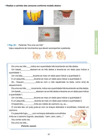 • Pág. 25 -   Parlenda “Era uma vez três”
	 Veja a sequência de movimentos que devem acompanhar a parlenda.

Era uma vez três:____indica-se a quantidade três levantando-se três dedos.
Um bassê,_________abaixam-se os três dedos e levanta-se um dedo para indicar a
quantidade 1.
Um vira-lata___________levanta-se mais um dedo para indicar a quantidade 2.
E um pequinês._________levanta-se mais um dedo para indicar a quantidade 3.
Ah... Esqueci.____________bate-se com a mão espalmada na testa, como sinal de
esquecimento.
Era uma vez três:_____novamente, indica-se a quantidade três levantando-se três dedos.
Um bassê________________abaixam-se os três dedos e levanta-se um dedo para indicar
a quantidade 1.
Um vira-lata____________levanta-se mais um dedo para indicar a quantidade 2.
E um pequinês__________levanta-se mais um dedo para indicar a quantidade 3.
O bassê latiu___________imita-se o latido do cachorro: au, au...
O vira-lata deu um pulo_pula-se com os braços dobrados e encolhidos, imitando um
cachorro.
E o pequinês fugiu_____com os braços dobrados e encolhidos
imita-se o cachorro fugindo, assustado: ”caim, caim, caim,...”
Vou contar outra vez.
Era uma vez três...          
                  (Parlenda popular)

67

Adoletinha

• Realize o carimbo das cenouras conforme modelo abaixo:

 