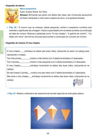 • Sugestão de leitura:
Meus porquinhos
Autor: Audrey Wood- Ed. Ática
Sinopse: Brincando aos pares nos dedos das mãos, dez minúsculos porquinhos
só fazem estripulias e criam para a espera do sono, uma gostosa fantasia.

•	 Pág. 26 - É comum que as crianças, desde pequenas, recitem a sequência numérica sem
entender o significado da contagem. Indicar a quantidade com os dedos auxiliará na construção	

	

Adoletinha

	

da ideia de número. Músicas e parlendas como “O meu chapéu”, ”A galinha do vizinho”, “1,2,	

	

feijão com arroz” são ótimos recursos para auxiliar a construção do conceito de número.

• Sugestão de música: O meu chapéu

O meu chapéu ____entrelace os dedos das duas mãos, colocando-os assim na cabeça para
representar o chapéu.
Tem três pontas_________mostre a mão direita com 3 dedos levantados e 2 abaixados.
Tem 3 pontas___________mostre a mão esquerda com 3 dedos levantados e 2 abaixados.
O meu chapéu__________entrelaça novamente os dedos das duas mãos, colocando-os na
cabeça.
Se não tivesse 3 pontas___mostra uma das mãos com 3 dedos levantados e 2 abaixados.
Não seria o meu chapéu.___entrelaça novamente os dedos das duas mãos, colocando-os na
cabeça.

• Pág. 27- Realize a dobradura da casquinha de sorvete seguindo as instruções abaixo:

68

 