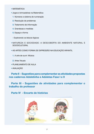•	MATEMÁTICA
•	Jogos e brincadeiras na Matemática
	 1. Números e sistema de numeração
	 2. Resolução de problemas
	 3. Tratamento de informação
	 4. Grandezas e medidas
	 5. Espaço e forma
	 - Explorando os blocos lógicos
•	NATUREZA E SOCIEDADE: A DESCOBERTA DO AMBIENTE NATURAL E
	
SOCIOCULTURAL
•	AS ARTES COMO FORMA DE EXPRESSÃO NA EDUCAÇÃO INFANTIL
	 1. A arte de ouvir: Música
	 2. Artes Visuais
•	Planejamento de aula
•	avaliação

Parte II - Sugestões para complementar as atividades propostas
nos cadernos Adoletinha e Adoletas Fase I e II
Parte III - Sugestões de atividades para complementar o
trabalho do professor
Parte lV - Encarte de histórias

7

 