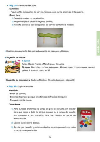 •	 Pág. 35 - Fantoche de Cobra
Materiais:

	

- Papel sulfite, dois palitos de sorvete, tesoura, cola ou fita adesiva e tinta guache.

	

Como fazer:

	

	 1) Desenhe a cobra no papel sulfite;

	

	 2) Proponha que as crianças façam a pintura;

	

	 3) Recorte a cobra e cole dois palitos de sorvete conforme o modelo.

• Realize o agrupamento das cobras baseando-se nas cores utilizadas.
• Sugestão de leitura:
A sucuri
Autor: Eliardo França e Mary França- Ed. Ática
Sinopse: Cobrinhas, cobras, cobronas... Comem ovos, comem sapos, comem
peixes. E a sucuri, como ela é?

• Sugestão de brincadeira: Caderno Risoleta- Circuito das cores- página 30
•	Pág. 36 – Jogo do encaixe
	 Materiais:
	 - Potes de sorvete;
	 - Bolinhas de pingue-pongue e/ou tampas de frascos de iogurte;
	 - Peças de monta-monta.
	 Como fazer:
	 	 1)	Abra buracos diferentes na tampa do pote de sorvete, um circular
	

	 	 para que passe a bola de pingue-pongue ou a tampa do iogurte;	

	

	 	 um retangular e um quadrado para que passem as peças do	

	

	 	 monta-monta.

	

	 2)	Decore o pote como desejar.

	

	 3)	As crianças deverão guardar os objetos no pote passando-os pelos

	

	 	 buracos correspondentes.
71

Adoletinha

	

 