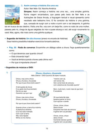 2)	 Assim começa a história: Era uma vez
	

Autor: Neir Ilelis- Ed. Noovha América

	

Sinopse: Assim começa a história: era uma vez... uma simples gotinha.

	

Numa viagem encantadora, que passa pelo texto de Neir Ilelis e as	

	

ilustrações de Grace Arruda, a linguagem textual e visual apresenta como	

	

resultado este belíssimo livro. O fio condutor da história é uma gotinha,	

	

que, cansada de surgir com a noite e sumir com o sol desponta. A gotinha	

sai em busca de seu destino. Visita uma flor, voa com um beija-flor, corre no rosto de uma mulher,
passeia pelo rio, chega às águas salgadas do mar e quase alcança o sol, até surgir novamente no

•	 Sugestão de história: Um dia chuvoso (anexo no encarte de histórias)
Essa história possibilita trabalhar exercícios fonoarticulatórios.
• 	Pág. 38 - Roda de conversa: Encaminhe um diálogo sobre a chuva. Faça questionamentos
	

como:
	 — O que devemos usar quando chove?
	 — Está chovendo hoje?
	 — Você se lembra quando choveu pela última vez?
	 — Por que é importante chover?

• Sugestões de músicas e DVD:
1)

Chuva, chuvisco, chuvarada
Hélio Ziskind – DVD Cocoricó 28 clipes musicais.
Chove, mas como chove	
Chuva, chuvisco, chuvarada	
Por que é que chove tanto assim?	
	
A terra gosta da chuva   
E eu gosto da chuva também	
Ela lá e eu aqui	
Cocoricó, qui qui ri qui     

“menino vem cá,           
vem tomar chá.
Vem comer bolo de cenoura,
com cobertura de chocolate quente”

Chove, mas como chove	
Chuva, chuvisco, chuvarada	
	
Por que é que chove tanto assim?     
	
Quando chove, a terra fica molinha	
A planta fica verdinha	
E eu fico todo molhado	
Com o pé na lama
Meu nariz tapado	
Minha vó me chama:	
	
	

Oh que tarde tão bela
banana quente no forno
Com açúcar e canela

Bom, muito bom, muito mais do que bom
É excelente

Chove, chove, chove
Deixa chover
Enquanto tiver bolo de cenoura
A gente nem vai perceber
Chove, chove, chove
deixa chover
Comendo banana quente
A gente nem vai perceber.                                         

73

Adoletinha

varal. Mas, agora, não mais como uma gotinha qualquer.

 