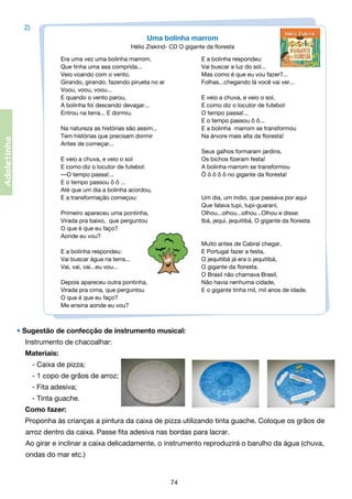 2)
Uma bolinha marrom
Hélio Ziskind- CD O gigante da floresta

Adoletinha

Era uma vez uma bolinha marrom,	
E a bolinha respondeu:
Que tinha uma asa comprida...	
Vai buscar a luz do sol...
Veio voando com o vento,	
Mas como é que eu vou fazer?...
Girando, girando, fazendo pirueta no ar	
Folhas...chegando lá você vai ver...
Voou, voou, voou...                                                 
E quando o vento parou,	
E veio a chuva, e veio o sol,   
A bolinha foi descendo devagar...	
E como diz o locutor de futebol:                                                                         
Entrou na terra... E dormiu.                       	
O tempo passa!...                                   
	
E o tempo passou ô ô...
Na natureza as histórias são assim...	
E a bolinha  marrom se transformou
Tem histórias que precisam dormir	
Na árvore mais alta da floresta!
Antes de começar...                                                              
	
Seus galhos formaram jardins,
E veio a chuva, e veio o sol	
Os bichos fizeram festa!
E como diz o locutor de futebol:	
A bolinha marrom se transformou
—O tempo passa!...	
Ô ô ô ô ô no gigante da floresta!
E o tempo passou ô ô ...
Até que um dia a bolinha acordou,                                            
E a transformação começou:	
Um dia, um índio, que passava por aqui
	
Que falava tupi, tupi-guaraní,
Primeiro apareceu uma pontinha,	
Olhou...olhou...olhou...Olhou e disse:          
Virada pra baixo,  que perguntou	
Ibá, jequi, jequitibá. O gigante da floresta
O que é que eu faço?
Aonde eu vou?
	
Muito antes de Cabral chegar,
E a bolinha respondeu:	
E Portugal fazer a festa,
Vai buscar água na terra...	
O jequitibá já era o jequitibá,
Vai, vai, vai...eu vou...	
O gigante da floresta.
	
O Brasil não chamava Brasil,
Depois apareceu outra pontinha,	
Não havia nenhuma cidade,
Virada pra cima, que perguntou	
E o gigante tinha mil, mil anos de idade.
O que é que eu faço?
Me ensina aonde eu vou?

• Sugestão de confecção de instrumento musical:
Instrumento de chacoalhar:
Materiais:
	 - Caixa de pizza;
	 - 1 copo de grãos de arroz;
	 - Fita adesiva;
	 - Tinta guache.
Como fazer:
Proponha às crianças a pintura da caixa de pizza utilizando tinta guache. Coloque os grãos de 	
	 arroz dentro da caixa. Passe fita adesiva nas bordas para lacrar.
	 o girar e inclinar a caixa delicadamente, o instrumento reproduzirá o barulho da água (chuva, 	
A
	 ondas do mar etc.)

74

 