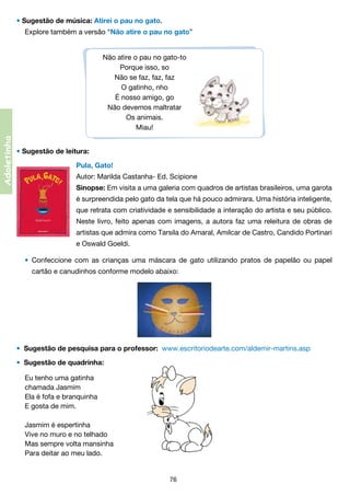 • Sugestão de música: Atirei o pau no gato.
Explore também a versão “Não atire o pau no gato”

Adoletinha

Não atire o pau no gato-to
Porque isso, so
Não se faz, faz, faz
O gatinho, nho
É nosso amigo, go
Não devemos maltratar
Os animais.
Miau!
• Sugestão de leitura:
Pula, Gato!
Autor: Marilda Castanha- Ed. Scipione
Sinopse: Em visita a uma galeria com quadros de artistas brasileiros, uma garota
é surpreendida pelo gato da tela que há pouco admirara. Uma história inteligente,
que retrata com criatividade e sensibilidade a interação do artista e seu público.
Neste livro, feito apenas com imagens, a autora faz uma releitura de obras de
artistas que admira como Tarsila do Amaral, Amilcar de Castro, Candido Portinari
e Oswald Goeldi.
• 	Confeccione com as crianças uma máscara de gato utilizando pratos de papelão ou papel
	

cartão e canudinhos conforme modelo abaixo:

•  Sugestão de pesquisa para o professor:  www.escritoriodearte.com/aldemir-martins.asp
• Sugestão de quadrinha:
Eu tenho uma gatinha
chamada Jasmim
Ela é fofa e branquinha
E gosta de mim.
Jasmim é espertinha
Vive no muro e no telhado
Mas sempre volta mansinha
Para deitar ao meu lado.

76

 
