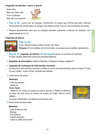 • Sugestão de adivinha: o que é o que é?
Bebe leite,
Mas não bebe café.
Fica no telhado
Mas não na chaminé?
•	 Pág. 44, 45 – Junto com as crianças, confeccione um cartaz que informe aos pais e demais
	

funcionários da escola sobre os perigos nas festas juninas. Fixe-os nos corredores da escola.
•	 Prepare bandeirinhas para que as crianças decorem utilizando a técnica do mosaico com
papel picado ou E.V.A.

• Sugestão de leitura:
Fogo no céu!
Autor: Eliardo França e Mary França- Ed. Ática
Sinopse: O livro enfatiza, de forma lúdica, os perigos que os balões representam.
•	 Pág. 46, 47- Sugestão de história: Um dia especial (anexo no encarte de histórias)
	 O texto explora diferentes exercícios fonoarticulatórios.
•	 Sugestão de brincadeira: Caderno Risoleta- Enrolando a língua- página 21
•	 Sugestão de confecção de instrumentos musicais:
	 Confeccione instrumentos musicais e utilize-os como acompanhamento para a música “O sítio	
	
do seu Lobato” e para outras canções que desejar.
1)	 Instrumento de corda:
	 Materiais:
	
	
	
	
	
	

- Pote de sorvete;
- Elásticos .    
Como fazer:
- Desenhe um círculo na tampa do pote e recorte-o. Passe os elásticos	
ao redor do pote como se fossem as cordas do violão. Decore como	
desejar.

	 Ao serem dedilhados, os elásticos produzirão som.
2)	Instrumento de percussão:
	 Materiais:
	
	
	
	
	

- Lata de leite em pó;
- Bexiga;
- Fita adesiva
- Papéis diversos;
- Lápis ou palito de sorvete.

77

Adoletinha

	

 